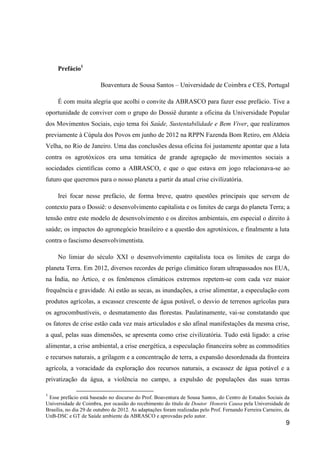 Prefácio1

                         Boaventura de Sousa Santos – Universidade de Coimbra e CES, Portugal

     É com muita alegria que acolhi o convite da ABRASCO para fazer esse prefácio. Tive a
oportunidade de conviver com o grupo do Dossiê durante a oficina da Universidade Popular
dos Movimentos Sociais, cujo tema foi Saúde, Sustentabilidade e Bem Viver, que realizamos
previamente à Cúpula dos Povos em junho de 2012 na RPPN Fazenda Bom Retiro, em Aldeia
Velha, no Rio de Janeiro. Uma das conclusões dessa oficina foi justamente apontar que a luta
contra os agrotóxicos era uma temática de grande agregação de movimentos sociais a
sociedades científicas como a ABRASCO, e que o que estava em jogo relacionava-se ao
futuro que queremos para o nosso planeta a partir da atual crise civilizatória.

     Irei focar nesse prefácio, de forma breve, quatro questões principais que servem de
contexto para o Dossiê: o desenvolvimento capitalista e os limites de carga do planeta Terra; a
tensão entre este modelo de desenvolvimento e os direitos ambientais, em especial o direito à
saúde; os impactos do agronegócio brasileiro e a questão dos agrotóxicos, e finalmente a luta
contra o fascismo desenvolvimentista.

     No limiar do século XXI o desenvolvimento capitalista toca os limites de carga do
planeta Terra. Em 2012, diversos recordes de perigo climático foram ultrapassados nos EUA,
na Índia, no Ártico, e os fenômenos climáticos extremos repetem-se com cada vez maior
frequência e gravidade. Aí estão as secas, as inundações, a crise alimentar, a especulação com
produtos agrícolas, a escassez crescente de água potável, o desvio de terrenos agrícolas para
os agrocombustíveis, o desmatamento das florestas. Paulatinamente, vai-se constatando que
os fatores de crise estão cada vez mais articulados e são afinal manifestações da mesma crise,
a qual, pelas suas dimensões, se apresenta como crise civilizatória. Tudo está ligado: a crise
alimentar, a crise ambiental, a crise energética, a especulação financeira sobre as commodities
e recursos naturais, a grilagem e a concentração de terra, a expansão desordenada da fronteira
agrícola, a voracidade da exploração dos recursos naturais, a escassez de água potável e a
privatização da água, a violência no campo, a expulsão de populações das suas terras

1
 Esse prefácio está baseado no discurso do Prof. Boaventura de Sousa Santos, do Centro de Estudos Sociais da
Universidade de Coimbra, por ocasião do recebimento do título de Doutor Honoris Causa pela Universidade de
Brasília, no dia 29 de outubro de 2012. As adaptações foram realizadas pelo Prof. Fernando Ferreira Carneiro, da
UnB-DSC e GT de Saúde ambiente da ABRASCO e aprovadas pelo autor.
                                                                                                              9
 