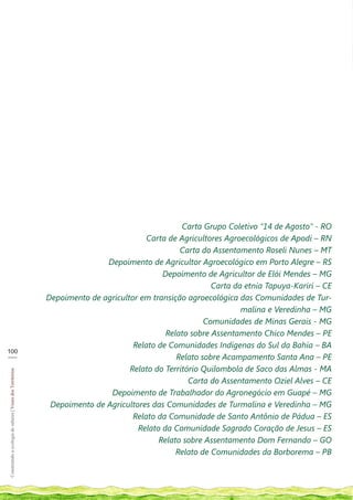Carta Grupo Coletivo “14 de Agosto” - RO
                                                                                       Carta de Agricultores Agroecológicos de Apodi – RN
                                                                                                Carta do Assentamento Roseli Nunes – MT
                                                                           Depoimento de Agricultor Agroecológico em Porto Alegre – RS
                                                                                           Depoimento de Agricultor de Elói Mendes – MG
                                                                                                         Carta da etnia Tapuya-Kariri – CE
                                                            Depoimento de agricultor em transição agroecológica das Comunidades de Tur-
                                                                                                                 malina e Veredinha – MG
                                                                                                       Comunidades de Minas Gerais - MG
                                                                                            Relato sobre Assentamento Chico Mendes – PE
                                                                                   Relato de Comunidades Indígenas do Sul da Bahia – BA
100
___                                                                                            Relato sobre Acampamento Santa Ana – PE
                                                                                  Relato do Território Quilombola de Saco das Almas - MA
Construindo a ecologia de saberes | Vozes dos Territórios




                                                                                                   Carta do Assentamento Oziel Alves – CE
                                                                            Depoimento de Trabalhador do Agronegócio em Guapé – MG
                                                             Depoimento de Agricultores das Comunidades de Turmalina e Veredinha – MG
                                                                                   Relato da Comunidade de Santo Antônio de Pádua – ES
                                                                                    Relato da Comunidade Sagrado Coração de Jesus – ES
                                                                                          Relato sobre Assentamento Dom Fernando – GO
                                                                                               Relato de Comunidades da Borborema – PB
 
