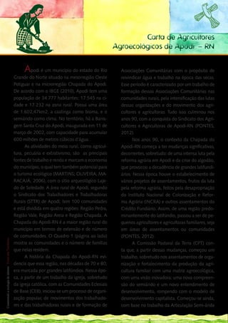 Carta de Agricultores
                                                                                                     Agroecológicos de Apodi – RN


                                                             Apodi é um município do estado do Rio     Associações Comunitárias com o propósito de
    Grande do Norte situado na mesorregião Oeste                                                       reivindicar água e trabalho na época das secas.
    Potiguar e na microrregião Chapada do Apodi.                                                       Esse período é caracterizado por um trabalho de
    De acordo com o IBGE (2010), Apodi tem uma                                                         formação dessas Associações Comunitárias nas
    população de 34.777 habitantes: 17.545 na ci-                                                      comunidades rurais, pela intensificação das lutas
    dade e 17.232 na zona rural. Possui uma área                                                       dessas organizações e do movimento dos agri-
    de 1.602,47km2, a caatinga como bioma, e o                                                         cultores e agricultoras. Tudo isso culminou nos
    semiárido como clima. No território, há a Barra-                                                   anos 90, com a conquista do Sindicato dos Agri-
    gem Santa Cruz do Apodi, inaugurada em 11 de                                                       cultores e Agricultoras de Apodi-RN (PONTES,
    março de 2002, com capacidade para acumular                                                        2012).
    600 milhões de metros cúbicos d’água.                                                                    Nos anos 90, o contexto da Chapada do
          As atividades do meio rural, como agricul-                                                   Apodi-RN começa a ter mudanças significativas,
    tura, pecuária e extrativismo, são as principais                                                   decorrentes, sobretudo: de uma intensa luta pela
    fontes de trabalho e renda e marcam a economia                                                     reforma agrária em Apodi e da crise do algodão,
    do município, o qual tem também potencial para                                                     que provocou a decadência de grandes latifundi-
    o turismo ecológico (MARTINS; OLIVEIRA; MA-                                                        ários. Nessa época houve o estabelecimento de
    RACAJÁ, 2006), com o sítio arqueológico Laje-                                                      vários projetos de assentamentos, frutos da luta
    do de Soledade. A área rural de Apodi, segundo                                                     pela reforma agrária, feitos pela desapropriação
    o Sindicato dos Trabalhadores e Trabalhadoras                                                      do Instituto Nacional de Colonização e Refor-
    Rurais (STTR) de Apodi, tem 100 comunidades                                                        ma Agrária (INCRA) e outros assentamentos do
    e está dividida em quatro regiões: Região Pedra,                                                   Crédito Fundiário. Assim, de uma região predo-
    Região Vale, Região Areia e Região Chapada. A                                                      minantemente do latifúndio, passou a ser de pe-
    Chapada do Apodi-RN é a maior região rural do                                                      quenos agricultores e agricultoras familiares, seja
102
___ município em termos de extensão e de número                                                        em áreas de assentamentos ou comunidades
    de comunidades. O Quadro 1 (página ao lado)                                                        (PONTES, 2012).
 Construindo a ecologia de saberes | Vozes dos Territórios




    mostra as comunidades e o número de famílias                                                             A Comissão Pastoral da Terra (CPT) con-
    que nelas residem.                                                                                 ta que, a partir dessas mudanças, começou um
          A história da Chapada do Apodi-RN evi-                                                       trabalho, sobretudo nos assentamentos de orga-
    dencia que essa região, nas décadas de 70 e 80,                                                    nização e fortalecimento da produção da agri-
    era marcada por grandes latifúndios. Nessa épo-                                                    cultura familiar com uma matriz agroecológica,
    ca, a partir de um trabalho da igreja, sobretudo                                                   com uma visão inovadora: uma nova compreen-
    da igreja católica, com as Comunidades Eclesiais                                                   são do semiárido e um novo entendimento de
    de Base (CEB), iniciou-se um processo de organi-                                                   desenvolvimento, rompendo com o modelo de
    zação popular, de movimentos dos trabalhado-                                                       desenvolvimento capitalista. Começou-se ainda,
    res e das trabalhadoras rurais e de formação de                                                    com base no trabalho da Articulação Semi-árida
 