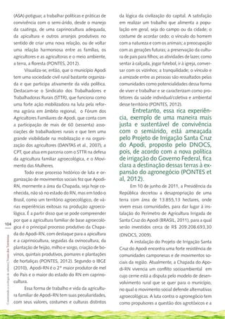 (ASA) potiguar, a trabalhar políticas e práticas de      da lógica da civilização do capital. A satisfação
    convivência com o semi-árido, desde o manejo             em realizar um trabalho que alimenta a popu-
    da caatinga, de uma caprinocultura adequada,             lação em geral, seja do campo ou da cidade; o
    da apicultura e outros arranjos produtivos no            costume de acordar cedo; o vínculo do homem
    sentido de criar uma nova relação, ou de voltar          com a natureza e com os animais; a preocupação
    uma relação harmoniosa entre as famílias, os             com as gerações futuras; a preservação da cultu-
    agricultores e as agricultoras e o meio ambiente,        ra de pais para filhos; as atividades de lazer, como
    a terra, a floresta (PONTES, 2012).                      sentar à calçada, jogar futebol, ir à igreja, conver-
           Visualiza-se, então, que o município Apodi        sar com os vizinhos; a tranquilidade; o vínculo e
    tem uma sociedade civil rural bastante organiza-         a amizade entre as pessoas são ressaltados pelas
    da e que participa ativamente da vida política.          comunidades como potencialidades dessa forma
    Destacam-se o Sindicato dos Trabalhadores e              de viver e trabalhar e se caracterizam como pro-
    Trabalhadoras Rurais (STTR), que funciona como           tetores da saúde individual/coletiva e ambiental
    uma forte ação mobilizadora na luta pela refor-          desse território (PONTES, 2012).
    ma agrária em âmbito regional, o Fórum dos                     Entretanto, essa rica experiên-
    Agricultores Familiares de Apodi, que conta com          cia, exemplo de uma maneira mais
    a participação de mais de 60 (sessenta) asso-            justa e sustentável de convivência
    ciações de trabalhadores rurais e que tem uma            com o semiárido, está ameaçada
    grande visibilidade na mobilização e na organi-          pelo Projeto de Irrigação Santa Cruz
    zação dos agricultores (DANTAS et al., 2007), a          do Apodi, proposto pelo DNOCS,
    CPT, que atua em parceria com o STTR na defesa           pois, de acordo com a nova política
    da agricultura familiar agroecológica, e o Movi-         de irrigação do Governo Federal, fica
    mento das Mulheres.                                      clara a destinação dessas terras à ex-
           Todo esse processo histórico de luta e or-        pansão do agronegócio (PONTES et
    ganização de movimentos sociais fez que Apodi-           al, 2012).
    RN, mormente a área da Chapada, seja hoje co-                  Em 10 de junho de 2011, a Presidência da
    nhecida, não só no estado do RN, mas em todo o           República decretou a desapropriação de uma
    Brasil, como um território agroecológico, de vá-         terra com área de 13.855,13 hectares, onde
    rias experiências exitosas na produção agroeco-          vivem essas comunidades, para dar lugar à ins-
    lógica. É a partir disso que se pode compreender         talação do Perímetro de Agricultura Irrigada de
    por que a agricultura familiar de base agroecoló-        Santa Cruz do Apodi (BRASIL, 2011), para a qual
104
___ gica é o principal processo produtivo da Chapa-          serão investidos cerca de R$ 209.208.693,30
    da do Apodi-RN, com destaque para a apicultura           (DNOCS, 2009).
 Construindo a ecologia de saberes | Vozes dos Territórios




    e a caprinocultura, seguidas da ovinocultura, da                A instalação do Projeto de Irrigação Santa
    plantação de feijão, milho e sorgo, criação de bo-       Cruz do Apodi encontra uma forte resistência de
    vinos, quintais produtivos, pomares e plantações         comunidades camponesas e de movimentos so-
    de hortaliças (PONTES, 2012). Segundo o IBGE             ciais da região. Atualmente, a Chapada do Apo-
    (2010), Apodi-RN é o 2º maior produtor de mel            di-RN vivencia um conflito socioambiental em
    do País e o maior do estado do RN em caprino-            cujo cerne está a disputa pelo modelo de desen-
    cultura.                                                 volvimento rural que se quer para o município,
           Essa forma de trabalho e vida da agricultu-       no qual o movimento social defende alternativas
    ra familiar de Apodi-RN tem suas peculiaridades,         agroecológicas. A luta contra o agronegócio tem
    com seus valores, costumes e culturas distintos          como propulsores a questão dos agrotóxicos e a
 