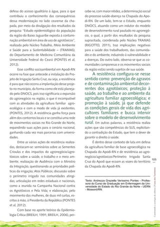 defesa do acesso igualitário à água, para o que        cebe-se, com maior nitidez, a determinação social
contribuiu o conhecimento das consequências            do processo saúde-doença na Chapada do Apo-
dessa modernização no lado cearense da cha-            di-RN. De um lado, tem-se o Estado, enquanto
pada, por meio da divulgação dos resultados da         DNOCS, atuando como um indutor do modelo
pesquisa “Estudo epidemiológico da população           de desenvolvimento rural pautado no agronegó-
da região do Baixo Jaguaribe exposta à contami-        cio, o qual, a partir dos resultados da pesquisa
nação ambiental em área de uso de agrotóxicos”,        supracitada, coordenada pelo Núcleo TRAMAS
realizada pelo Núcleo Trabalho, Meio Ambiente          (RIGOTTO, 2011), traz implicações negativas
e Saúde para a Sustentabilidade – (TRAMAS),            para a saúde dos trabalhadores, das comunida-
do Departamento de Medicina Comunitária da             des e do ambiente, induzindo à vulnerabilidade e
Universidade Federal do Ceará (PONTES et al,           a doenças. Do outro lado, observa-se que as co-
2012).                                                 munidades camponesas e os movimentos sociais
       Esse conflito socioambiental em Apodi-RN        da região estão sendo sujeitos de sua saúde.
ocorre na fase que antecede a instalação do Pro-           A resistência configura-se nesse
jeto de Irrigação Santa Cruz, ou seja, a resistência   sentido como: prevenção de agravos
é para que não ocorra a implantação desse proje-       e de contaminação ambiental decor-
to no município, da forma como ele está planeja-       rentes dos agrotóxicos; proteção à
do pelo DNOCS, pois isso significaria a expansão       saúde, ao trabalho e ao ambiente da
do agronegócio na região, o que é incompatível         agricultura familiar agroecológica; e
com as atividades da agricultura familiar agro-        promoção à saúde, já que defende
ecológica e com o modo de vida já existentes.          as condições gerais de vida dos agri-
(PONTES, 2012). A resistência ganha força para         cultores familiares e busca intervir
além dos contornos locais e se constitui uma rede      sobre o modelo de desenvolvimento
de movimentos sociais no Rio Grande do Norte,          rural. Em outras palavras, a resistência realiza
expandindo suas ações para o cenário nacional,         ações que são competências do SUS, explicitan-
ganhando cada vez mais parcerias com universi-         do a contradição do Estado, que tem o dever de
dades.                                                 garantir o direito à saúde.
       Entre as várias ações de resistência realiza-         É dentro desse contexto de luta em defesa
das, destacam-se: seminários sobre as Sementes         da agricultura familiar de base agroecológica na
Crioulas e dos impactos do agronegócio/agro-           Chapada do Apodi-RN e de resistência ao agro-
tóxicos sobre a saúde, o trabalho e o meio am-         negócio/agrotóxicos/Perímetro Irrigado Santa
                                                                                                        105
biente; realização de Audiência com o Ministro         Cruz do Apodi que ecoam as vozes do território __
da Integração, questionando as prioridades polí-       da Chapada do Apodi-RN.
                                                                                                              Construindo e ecologia de saberes | Vozes dos Territórios




ticas da irrigação; Atos Públicos; discussão sobre
o perímetro irrigado nas comunidades atingi-
das; articulação em redes estaduais e nacionais,       Texto: Andrezza Graziella Veríssimo Pontes - Profes-
                                                       sora do Curso de Graduação em Enfermagem da Uni-
como a reunida na Campanha Nacional contra             versidade do Estado do Rio Grande do Norte - UERN
os Agrotóxicos e Pela Vida; e elaboração, pelo         - Mossoró/RN.

movimento das mulheres, de duas mil cartas, es-
critas à mão, à Presidenta da República (PONTES
et al, 2012).
       Com base no aporte teórico da Epidemio-
logia Crítica (BREILH, 1991; BREILH, 2006), per-
 