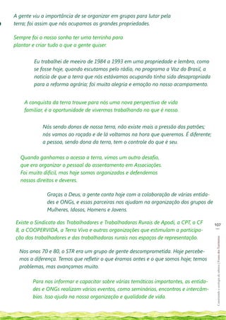 A gente viu a importância de se organizar em grupos para lutar pela
o   terra; foi assim que nós ocupamos as grandes propriedades.

    Sempre foi o nosso sonho ter uma terrinha para
    plantar e criar tudo o que a gente quiser.


            Eu trabalhei de meeiro de 1984 a 1993 em uma propriedade e lembro, como
            se fosse hoje, quando escutamos pelo rádio, no programa a Voz do Brasil, a
            noticia de que a terra que nós estávamos ocupando tinha sido desapropriada
            para a reforma agrária; foi muita alegria e emoção no nosso acampamento.


        A conquista da terra trouxe para nós uma nova perspectiva de vida
        familiar, é a oportunidade de vivermos trabalhando no que é nosso.


                Nós sendo donos de nossa terra, não existe mais a pressão dos patrões;
                nós vamos ao roçado e de lá voltamos na hora que queremos. É diferente;
                a pessoa, sendo dona da terra, tem o controle do que é seu.

      Quando ganhamos o acesso a terra, vimos um outro desafio,
      que era organizar o pessoal do assentamento em Associações.
      Foi muito difícil, mas hoje somos organizados e defendemos
      nossos direitos e deveres.

                  Graças a Deus, a gente conta hoje com a colaboração de várias entida-
                  des e ONGs, e essas parceiras nos ajudam na organização dos grupos de
                  Mulheres, Idosos, Homens e Jovens.

    Existe o Sindicato dos Trabalhadores e Trabalhadoras Rurais de Apodi, a CPT, o CF      107
                                                                                            __
    8, a COOPERVIDA, a Terra Viva e outras organizações que estimulam a participa-
    ção dos trabalhadores e das trabalhadoras rurais nos espaços de representação.
                                                                                            Construindo e ecologia de saberes | Vozes dos Territórios




      Nos anos 70 e 80, o STR era um grupo de gente descomprometida. Hoje percebe-
      mos a diferença. Temos que refletir o que éramos antes e o que somos hoje; temos
      problemas, mas avançamos muito.

            Para nos informar e capacitar sobre várias temáticas importantes, as entida-
            des e ONGs realizam vários eventos, como seminários, encontros e intercâm-
            bios. Isso ajuda na nossa organização e qualidade de vida.
 