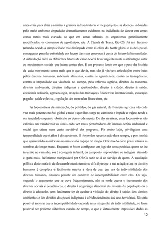 ancestrais para abrir caminho a grandes infraestruturas e megaprojetos, as doenças induzidas
pelo meio ambiente degradado dramaticamente evidentes na incidência de câncer em certas
zonas rurais mais elevada do que em zonas urbanas, os organismos geneticamente
modificados, os consumos de agrotóxicos, etc. A Cúpula da Terra, Rio+20, foi um fracasso
rotundo devido à cumplicidade mal disfarçada entre as elites do Norte global e as dos países
emergentes para dar prioridade aos lucros das suas empresas à custa do futuro da humanidade.
A articulação entre os diferentes fatores de crise deverá levar urgentemente à articulação entre
os movimentos sociais que lutam contra eles. É um processo lento em que o peso da história
de cada movimento conta mais que o que devia, mas são já visíveis articulações entre lutas
pelos direitos humanos, soberania alimentar, contra os agrotóxicos, contra os transgênicos,
contra a impunidade da violência no campo, pela reforma agrária, direitos da natureza,
direitos ambientais, direitos indígenas e quilombolas, direito à cidade, direito à saúde,
economia solidária, agroecologia, taxação das transações financeiras internacionais, educação
popular, saúde coletiva, regulação dos mercados financeiros, etc.

    As locomotivas da mineração, do petróleo, do gás natural, da fronteira agrícola são cada
vez mais potentes no Sul global e tudo o que lhes surge no caminho e impede o trajeto tende a
ser trucidado enquanto obstáculo ao desenvolvimento. De tão atrativas, estas locomotivas são
exímias em transformar os sinais cada vez mais perturbadores do imenso débito ambiental e
social que criam num custo inevitável do progresso. Por outro lado, privilegiam uma
temporalidade que é afim à dos governos. O boom dos recursos não dura sempre, e por isso há
que aproveitá-lo ao máximo no mais curto espaço de tempo. O brilho do curto prazo ofusca as
sombras do longo prazo. Enquanto o boom configurar um jogo de soma positiva, quem se lhe
interpõe no caminho, ou é ecologista infantil, ou camponês improdutivo ou indígena atrasado
e, para mais, facilmente manipulável por ONGs sabe se lá ao serviço de quem. A avaliação
política deste modelo de desenvolvimento torna-se difícil porque a sua relação com os direitos
humanos é complexa e facilmente suscita a ideia de que, em vez de indivisibilidade dos
direitos humanos, estamos perante um contexto de incompatibilidade entre eles. Ou seja,
segundo o argumento que se ouve frequentemente, não se pode querer o incremento dos
direitos sociais e econômicos, o direito à segurança alimentar da maioria da população ou o
direito à educação, sem fatalmente ter de aceitar a violação do direito à saúde, dos direitos
ambientais e dos direitos dos povos indígenas e afrodescendentes aos seus territórios. Só seria
possível mostrar que a incompatibilidade esconde uma má gestão da indivisibilidade, se fosse
possível ter presente diferentes escalas de tempo, o que é virtualmente impossível dadas as
                                                                                             10
 