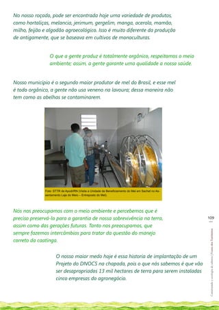 No nosso roçado, pode ser encontrada hoje uma variedade de produtos,
como hortaliças, melancia, jerimum, gergelim, manga, acerola, mamão,
milho, feijão e algodão agroecológico. Isso é muito diferente da produção
de antigamente, que se baseava em cultivos de monoculturas.


                 O que a gente produz é totalmente orgânico, respeitamos o meio
                 ambiente; assim, a gente garante uma qualidade a nossa saúde.


Nosso município é o segundo maior produtor de mel do Brasil, e esse mel
é todo orgânico, a gente não usa veneno na lavoura; dessa maneira não
tem como as abelhas se contaminarem.




              Foto: STTR de Apodi/RN (Visita a Unidade de Beneficiamento do Mel em Sachet no As-
              sentamento Laje do Meio – Entreposto do Mel).




Nós nos preocupamos com o meio ambiente e percebemos que é
preciso preservá-lo para a garantia de nossa sobrevivência na terra,                               109
                                                                                                    __
assim como das gerações futuras. Tanto nos preocupamos, que
                                                                                                    Construindo e ecologia de saberes | Vozes dos Territórios




sempre fazemos intercâmbios para tratar da questão do manejo
correto da caatinga.


                     O nosso maior medo hoje é essa historia de implantação de um
                     Projeto do DNOCS na chapada, pois o que nós sabemos é que vão
                     ser desapropriados 13 mil hectares de terra para serem instaladas
                     cinco empresas do agronegócio.
 