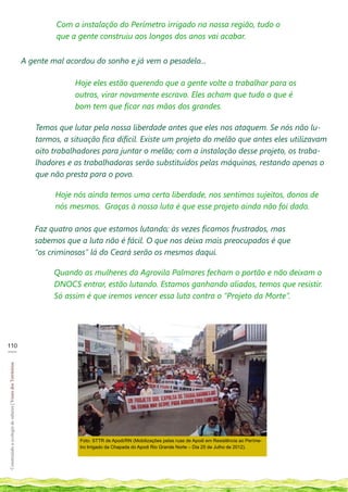 Com a instalação do Perímetro irrigado na nossa região, tudo o
                                                                     que a gente construiu aos longos dos anos vai acabar.


                                                            A gente mal acordou do sonho e já vem o pesadelo...

                                                                          Hoje eles estão querendo que a gente volte a trabalhar para os
                                                                          outros, virar novamente escravo. Eles acham que tudo o que é
                                                                          bom tem que ficar nas mãos dos grandes.

                                                               Temos que lutar pela nossa liberdade antes que eles nos ataquem. Se nós não lu-
                                                               tarmos, a situação fica difícil. Existe um projeto do melão que antes eles utilizavam
                                                               oito trabalhadores para juntar o melão; com a instalação desse projeto, os traba-
                                                               lhadores e as trabalhadoras serão substituídos pelas máquinas, restando apenas o
                                                               que não presta para o povo.

                                                                     Hoje nós ainda temos uma certa liberdade, nos sentimos sujeitos, donos de
                                                                     nós mesmos. Graças à nossa luta é que esse projeto ainda não foi dado.

                                                               Faz quatro anos que estamos lutando; às vezes ficamos frustrados, mas
                                                               sabemos que a luta não é fácil. O que nos deixa mais preocupados é que
                                                               “os criminosos” lá do Ceará serão os mesmos daqui.

                                                                     Quando as mulheres da Agrovila Palmares fecham o portão e não deixam o
                                                                     DNOCS entrar, estão lutando. Estamos ganhando aliados, temos que resistir.
                                                                     Só assim é que iremos vencer essa luta contra o “Projeto da Morte”.




110
___
Construindo a ecologia de saberes | Vozes dos Territórios




                                                                            Foto: STTR de Apodi/RN (Mobilizações pelas ruas de Apodi em Resistência ao Períme-
                                                                            tro Irrigado da Chapada do Apodi Rio Grande Norte – Dia 25 de Julho de 2012).
 