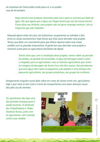 As empresas do Ceará estão vindo para cá, e os proble-
mas de lá também.


        Hoje estamos sem produzir alimentos para nós e para os animais por falta de
        água. Por que agora que a água vai chegar temos que sair de nossas terras?
        Como disse seu Antônio, esse projeto não vai gerar emprego nenhum, são as
        máquinas que vão trabalhar.


 Naquela época antes de Lula, nós lutávamos, ocupávamos as estradas e fazí-
 amos as coisas acontecerem; hoje temos que lutar para derrubar esse projeto.
 Temos que fazer um movimento para que Dilma repense sobre esse nosso
 conflito com os grandes empresários. A gente tem que derrubar esse projeto e
 construir outro para os agricultores familiares de Apodi.

            Temos claro que, com a instalação desse projeto, vamos voltar ao período
            do patrão, ao período da escravidão. A água da barragem pode ir para
            a chapada, para os agricultores, mas os mesmos agricultores que vivem
            às margens da barragem de Santa Cruz não têm acesso. Daí percebemos
            que essa água não é para os pequenos; esse projeto é uma ameaça aos
            pequenos agricultores, aos grupos produtivos, aos grupos de mulheres.


Antigamente ninguém ouvia falar sobre em casos de câncer entre nós, agricultores;
hoje o que mais se tem visto é morte de companheiros com essas doenças causa-
das pelo uso de venenos.



Os agrotóxicos são hoje uma
                                                                                                                      111
                                                                                                                       __
das grandes ameaças para a
saúde humana. O Sindicato
                                                                                                                       Construindo e ecologia de saberes | Vozes dos Territórios




dos Trabalhadores e Traba-
lhadoras Rurais, junto com
os agricultores, vem lutando
contra esse modelo.


                                  Foto: STTR de Apodi/RN (Agricultores e agricultoras protestam contra a instalação
                                  do Projeto na Chapada do Apodi/RN – “Projeto da Morte”).
 