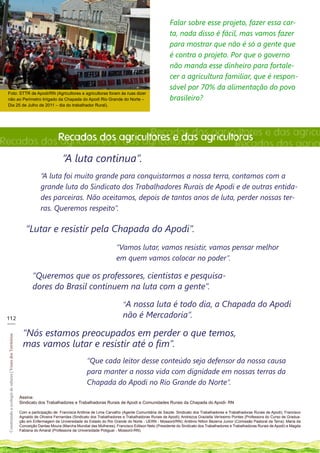 Falar sobre esse projeto, fazer essa car-
                                                                                                                                                   ta, nada disso é fácil, mas vamos fazer
                                                                                                                                                   para mostrar que não é só a gente que
                                                                                                                                                   é contra o projeto. Por que o governo
                                                                                                                                                   não manda esse dinheiro para fortale-
                                                                                                                                                   cer a agricultura familiar, que é respon-
                                                                                                                                                   sável por 70% da alimentação do povo
 Foto: STTR de Apodi/RN (Agricultores e agricultoras foram às ruas dizer
 não ao Perímetro Irrigado da Chapada do Apodi Rio Grande do Norte –                                                                               brasileiro?
 Dia 25 de Julho de 2011 – dia do trabalhador Rural).




           Recados doseagricultores e das agricultoras. e das agricu
                               Recados dos agricultores
Recados dos agricultores das agricultoras.        Recados dos agricu
                                                                                      “A luta continua”.
                                                                          “A luta foi muito grande para conquistarmos a nossa terra, contamos com a
                                                                          grande luta do Sindicato dos Trabalhadores Rurais de Apodi e de outras entida-
                                                                          des parceiras. Não aceitamos, depois de tantos anos de luta, perder nossas ter-
                                                                          ras. Queremos respeito”.

                                                                 “Lutar e resistir pela Chapada do Apodi”.
                                                                                                                     “Vamos lutar, vamos resistir, vamos pensar melhor
                                                                                                                     em quem vamos colocar no poder”.

                                                                     “Queremos que os professores, cientistas e pesquisa-
                                                                     dores do Brasil continuem na luta com a gente”.

                                                                                                                        “A nossa luta é todo dia, a Chapada do Apodi
 112                                                                                                                    não é Mercadoria”.
 ___

                                                               “Nós estamos preocupados em perder o que temos,
  Construindo a ecologia de saberes | Vozes dos Territórios




                                                               mas vamos lutar e resistir até o fim”.
                                                                                                    “Que cada leitor desse conteúdo seja defensor da nossa causa
                                                                                                    para manter a nossa vida com dignidade em nossas terras da
                                                                                                    Chapada do Apodi no Rio Grande do Norte”.
                                                              Assina:
                                                              Sindicato dos Trabalhadores e Trabalhadoras Rurais de Apodi e Comunidades Rurais da Chapada do Apodi- RN

                                                              Com a participação de: Francisca Antônia de Lima Carvalho (Agente Comunitária de Saúde. Sindicato dos Trabalhadores e Trabalhadoras Rurais de Apodi); Francisco
                                                              Agnaldo de Oliveira Fernandes (Sindicato dos Trabalhadores e Trabalhadoras Rurais de Apodi); Andrezza Graziella Veríssimo Pontes (Professora do Curso de Gradua-
                                                              ção em Enfermagem da Universidade do Estado do Rio Grande do Norte - UERN - Mossoró/RN); Antônio Nilton Bezerra Junior (Comissão Pastoral da Terra); Maria da
                                                              Conceição Dantas Moura (Marcha Mundial das Mulheres); Francisco Edilson Neto (Presidente do Sindicato dos Trabalhadores e Trabalhadoras Rurais de Apodi) e Magda
                                                              Fabiana do Amaral (Professora da Universidade Potiguar - Mossoró-RN).
 