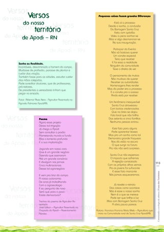 Versos
    do nosso Versos
                                                                         Pequenas coisas fazem grandes Diferenças

             do nosso
         território Versos
                                                                                       Está aí o processo
                                                                                  Desde o sonho, a conclusão
                território
                      do nosso
                                                                                   Da Barragem Santa Cruz
                                                                                       Feita com aptidão
    de Apodi - RN - RN
          de Apodi                                                                  Valeu a pena sonhar-se

                                                  território
                                                                                  Mas vi algo desmoronar-se
                                                                                     Na sua inauguração.


                                      de Apodi - RN                                    Participar do Evento
                                                                                     Não só bastava querer
                                                                                       Um convite especial
                                                                                        Teria que receber
         Sonho ou Realidade.                                                         E foi essa a realidade
                                                                                    Ninguém da comunidade
u        Incontáveis, descriminado o homem do campo,
         Mudasse de profissão, parasse de plantar e                                   Teve o direito de ver.
u        cuidar das criação,
         Também fosse para as cidades, estudar cuidar                             O pensamento de muitos
         das mãos calejadas,                                                       Não mudava de querer
         Pode acreditar doutores, que de professores,                              Receber as autoridades
         pró-reitores,                                                            Homenagens lhes render
         De presidentes a vereadores tinham que                                  Mas do poder era o processo
         pegar na enxada.                                                          E o convite pra o acesso
                                                                                   Ainda está por receber.
         Autor: Aldemar Alves Neto - Agricultor Assentado na
         Agrovila Palmares Apodi/RN.
                                                                                  Um fenômeno inesquecível
                                                                                    Santa Cruz atravessou
                                                                                   Com tantos credenciados
                                                                                    Que na área se alojou

     Versos
                                                                                   Fato local que não brilha
                            Poema                                                 Das setenta e cinco famílias
                            Agora esse projeto                                     Nenhuma pessoa entrou.
do nosso                    Dessa tal irrigação
                            Já chega a Apodi                                          Este fato para alguns
                                                                                     Pode aparentar leveza
        território
                            Sem consultar o povão
                            Prometendo mundo e fundo                              Mas pra um sonho como tal
                            Mas o lamento profundo                                Demonstra grande fraqueza

    de Apodi - RN           É a sua implantação                                      Nos dá visão no escuro
                                                                                     O que surgir no futuro
                            Jogando em nossa cara                                  Pra nós não será surpresa.
                            Que é um grande negócio
                            Dizendo que assinaram                                  Santa Cruz não esperava
                            Até um grande consórcio                                O impacto que sofremos
                            E divulgam nos jornais                                  A rejeição constatada
                                                                                                                                113
                            Cinco multinacionais                                 Com os próprios olhos vemos                     __
                            Desse tal agronegócio                                 Pra os jovens foi sufocante
                                                                                     E esse fato marcante
                                                                                                                                 Construindo e ecologia de saberes | Vozes dos Territórios




                            E vem pra tirar do campo                              Nós jamais esqueceremos.
                            A nossa autonomia
                            De anos já trabalhando
                                                                                      Já revelei o retrato

      Versos
                            Com a agroecologia

                                                  Versos
                            E eu pergunto de novo                                 Das coisas como acontece
                            Será que para o povo                                  Não é esse o nosso sonho
                                                                                   Nem é o que se merece
    do nosso                Existe democracia?
                                              do nosso                             Pode ser que brilhe a luz
                            Trechos do poema de Agricultor As-                   Mas com Barragem Santa Cruz

         território         sentado.
                                                               território
                            José Wilson – Agricultor Assentado na
                            Chapada do Apodi – Assentamento
                                                                                    A obra pouco parece.

                                                                       Autora: Francisca Francina Mota Melo – Agricultora que
     de Apodi - RN          Paraíso.
                                                de Apodi - RN
                                                                        mora na Comunidade rural de Santa Cruz Apodi/RN.
 
