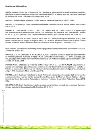 Referências Bibliográficas


                                                            BRASIL. Decreto nº0-001, de 10 de junho de 2011. Declara de utilidade pública, para fins de desapropriação,
                                                            pelo Departamento Nacional de Obras Contra as Secas - DNOCS, a área de terra que menciona, localizada
                                                            no Município de Apodi, no Estado do Rio Grande do Norte.

                                                            BREILH, J. Epidemiologia: economia, política e saúde. São Paulo: UNESP/HUCITEC, 1991.

                                                            BREILH, J. Epidemiologia crítica: ciência emancipadora e interculturalidade. Rio de Janeiro: editora FIO-
                                                            CRUZ, 2006.

                                                            DANTAS, B.L.; LIBERALINO FILHO, J.; LIRA, J.F.B.; MARACAJÁ, P.B.; DINIZ FILHO, E.T. A agroecologia
                                                            nos assentamentos de: Moaci Lucena, Sítio do Góis e Vila Nova em Apodi-RN. INFOTECNARIDO, Mosso-
                                                            ró, v.1, n.1, p. 1-12, jan./mar. 2007. Disponível em:<http://revista.gvaa.com.br>. Acesso em: 2 set. 2012.

                                                            Departamento Nacional de Obras Contra as Secas (DNOCS). Relatório de Impacto Ambiental (RIMA), refe-
                                                            rentes à implantação do Projeto de Irrigação Santa Cruz do Apodi, situado nos municípios de Apodi e Felipe
                                                            Guerra, no Estado do Rio Grande do Norte. Rio Grande do Norte: Acquatool Consultoria; 2009.


                                                            IBGE. Cidades. 2010. Disponível em: <http://www.ibge.gov.br/cidadesat/painel/painel.php?codmun=240100>.
                                                            Acesso em: 28 nov. 2011.

                                                            MARTINS, J. C. V.; OLIVEIRA, A. M.; MARACAJÁ, P. B. Apicultura e inclusão social em assentamentos
                                                            de reforma agrária no município de Apodi-RN. In: CONGRESSO DA SOBER, 44., 2000. Questões Agrá-
                                                            rias, Educação no Campo e Desenvolvimento. Disponível em: <http://www.sober.org.br/palestra/5/654.pdf>.
                                                            Acesso em: 25 set. 2011.

                                                            PONTES,A.G.V.; GADELHA, D; FREITAS, B.M.C.; RIGOTTO, R. M.; FERREIRA, M.J.M. Os perímetros ir-
                                                            rigados como estratégia geopolítica para o “desenvolvimento” do semiárido e suas implicações à saúde, ao
                                                            trabalho e ao ambiente. Disponível em http://www.cienciaesaudecoletiva.com.br/artigos/artigo_int.php?id_
                                                            artigo=10096. Acesso em 12 de setembro de 2012.

                                                            PONTES, A.G.V. Saúde do Trabalhador e Saúde Ambiental: articulando universidade, SUS e movimentos
                                                            sociais em território rural em conflito socioambiental. Dissertação de Mestrado (Saúde Pública) – Depar-
                                                            tamento de Saúde Comunitária. Faculdade de Medicina. Fortaleza: Universidade Federal do Ceará, 2012.
                                                            262p.

                                                            RIGOTTO, R. M. (Org.). Agrotóxicos, trabalho e saúde: vulnerabilidade e resistência no contexto da moder-
                                                            nização agrícola no Baixo Jaguaribe/CE. Fortaleza: UFC, 2011.

114
___
Construindo a ecologia de saberes | Vozes dos Territórios
 