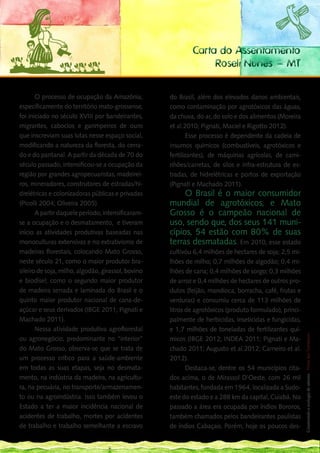 Carta do Assentamento
                                                                 Roseli Nunes – MT

       O processo de ocupação da Amazônia,          do Brasil, além dos elevados danos ambientais,
especificamente do território mato-grossense,       como contaminação por agrotóxicos das águas,
foi iniciado no século XVIII por bandeirantes,      da chuva, do ar, do solo e dos alimentos (Moreira
migrantes, caboclos e garimpeiros de ouro           et al.2010; Pignati, Maciel e Rigotto 2012).
que inscreviam suas lutas nesse espaço social,              Esse processo é dependente da cadeia de
modificando a natureza da floresta, do cerra-       insumos químicos (combustíveis, agrotóxicos e
do e do pantanal. A partir da década de 70 do       fertilizantes), de máquinas agrícolas, de cami-
século passado, intensificou-se a ocupação da       nhões/carretas, de silos e infra-estrutura de es-
região por grandes agropecuaristas, madeirei-       tradas, de hidrelétricas e portos de exportação
ros, mineradores, construtores de estradas/hi-      (Pignati e Machado 2011).
drelétricas e colonizadoras públicas e privadas          O Brasil é o maior consumidor
(Picolli 2004; Oliveira 2005).                      mundial de agrotóxicos, e Mato
       A partir daquele período, intensificaram-    Grosso é o campeão nacional de
se a ocupação e o desmatamento, e tiveram           uso, sendo que, dos seus 141 muni-
início as atividades produtivas baseadas nas        cípios, 54 estão com 80% de suas
monoculturas extensivas e no extrativismo de        terras desmatadas. Em 2010, esse estado
madeiras florestais, colocando Mato Grosso,         cultivou 6,4 milhões de hectares de soja; 2,5 mi-
neste século 21, como o maior produtor bra-         lhões de milho; 0,7 milhões de algodão; 0,4 mi-
sileiro de soja, milho, algodão, girassol, bovino   lhões de cana; 0,4 milhões de sorgo; 0,3 milhões
e biodísel; como o segundo maior produtor           de arroz e 0,4 milhões de hectares de outros pro-
de madeira serrada e laminada do Brasil e o         dutos (feijão, mandioca, borracha, café, frutas e
quinto maior produtor nacional de cana-de-          verduras) e consumiu cerca de 113 milhões de
açúcar e seus derivados (IBGE 2011; Pignati e       litros de agrotóxicos (produto formulado), princi-
Machado 2011).                                      palmente de herbicidas, inseticidas e fungicidas, 115
                                                                                                       __
       Nessa atividade produtiva agroflorestal      e 1,7 milhões de toneladas de fertilizantes quí-
                                                                                                        Construindo a ecologia de saberes | Vozes dos Territórios




ou agronegócio, predominante no “interior”          micos (IBGE 2012; INDEA 2011; Pignati e Ma-
do Mato Grosso, observa-se que se trata de          chado 2011; Augusto et al.2012; Carneiro et al.
um processo crítico para a saúde-ambiente           2012).
em todas as suas etapas, seja no desmata-                  Destaca-se, dentre os 54 municípios cita-
mento, na indústria da madeira, na agricultu-       dos acima, o de Mirassol D’Oeste, com 26 mil
ra, na pecuária, no transporte/armazenamen-         habitantes, fundada em 1964, localizada a Sudo-
to ou na agroindústria. Isso também levou o         este do estado e a 288 km da capital, Cuiabá. No
Estado a ter a maior incidência nacional de         passado a área era ocupada por índios Bororos,
acidentes de trabalho, mortes por acidentes         também chamados pelos bandeirantes paulistas
de trabalho e trabalho semelhante a escravo         de índios Cabaçais. Porém, hoje os poucos des-
 