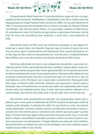 Vozes                                                            Vozes
      Vozes                                                             Vozes
   Vozes do território                                               Vozes do território
  Vozes                                                             Vozes
       O Assentamento Roseli Nunes tem 12 anos de existência, surgiu da luta e da orga-
  nização do Movimento dos Trabalhadores e Trabalhadoras Sem Terra. Criado a partir da
  desapropriação da antiga Fazenda Prata, ocorrida em 2000, com seu parcelamento em
  2002. O assentamento está localizado entre as divisas municipais de Mirassol D’Oeste,
  Curvelândia e São José dos Quatro Marcos, na mesorregião sudoeste do Mato-Grosso.
  No assentamento vivem 331 famílias de agricultores e agricultoras familiares. Isso foi
  fruto da nossa luta, persistência para conquistar a nossa terra, nosso pedacinho de
  chão.

       Aprendemos dentro do MST; assim que estávamos acampados, já veio alguém fa-
  lando que o veneno fazia mal. Quando chegamos aqui, já existia um pouco de cana,
  mas era pouco. Agora o Assentamento está rodeado por cana; a gente até perde de vis-
  ta. Bem aqui do lado, existe um área plantada com cana da usina, a Cooperb/Destilaria
  Novo Milênio, que é uma das maiores em produção de álcool em Mato Grosso.

        Nós temos dificuldade com isso aí, não conseguimos mais plantar o que antes con-
  segíamos plantar. Antes a gente plantava de tudo, mandioca, mamão, feijão, muitas coi-
  sas, e o nosso sustento era garantido. Porém agora está difícil. Lá no canavial, que é bem
  ao lado do assentamento, existe muito produto químico. Nós temos dificuldade com isso
  aí, porque o avião passa por cima, faz o contorno bem aqui, em cima de nós. E, aqui no
  assentamento, corta o Rio Bugre, que vai para todo o assentamento. Nosso gado bebe
  dessa água, os bezerros estão morrendo; utilizamos essa água para a criação e para a
  plantação. Aqui no Assentamento, as pessoas que estão mais organizadas sobre nossos
  direitos estão mais afastadas dessas áreas. E quem está mais próximo, sofrendo com a
  contaminação, não reclama, fica vendo tudo e não diz nada, acha normal tudo isso.
                                                                                               117
                                                                                                __

       Nós estamos sendo prejudicados de todo jeito. Uns pesquisadores vieram aqui e
                                                                                                Construindo e ecologia de saberes | Vozes dos Territórios




  falaram que o veneno pode ser detectado até a 90 km do ponto de aplicação, então nós
  estamos sendo atingidos. A produção fica difícil; de uma forma ou outra, nós estamos
  sendo prejudicados. Se formos analisar, estamos cercados pela monocultura. Nossa ju-
  ventude está indo embora para as canavieiras; eles entram aqui para pegar os jovens
  daqui. O ônibus entra aqui, pega a nossa juventude e leva para cortar cana. E o que eles
  fazem é chegar e desmobilizar as famílias; começam a tentar nos desunir, fazem o má-
  ximo possível para nos desorganizar. E chegam falando que vamos ter mais trabalho e
  desenvolvimento; na verdade, eles usam muita tecnologia, com muita máquina e pouco
  trabalho braçal. Então é tudo mentira.
 