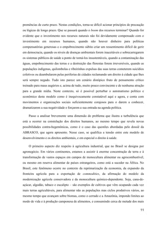 premências de curto prazo. Nestas condições, torna-se difícil acionar princípios de precaução
ou lógicas de longo prazo. Que se passará quando o boom dos recursos terminar? Quando for
evidente que o investimento nos recursos naturais não foi devidamente compensado com o
investimento em recursos humanos, quando não houver dinheiro para políticas
compensatórias generosas e o empobrecimento súbito criar um ressentimento difícil de gerir
em democracia, quando os níveis de doenças ambientais forem inaceitáveis e sobrecarregarem
os sistemas públicos de saúde a ponto de torná-los insustentáveis, quando a contaminação das
águas, empobrecimento das terras e a destruição das florestas forem irreversíveis, quando as
populações indígenas, quilombolas e ribeirinhas expulsas das suas terras cometerem suicídios
coletivos ou deambularem pelas periferias de cidades reclamando um direito à cidade que lhes
será sempre negado. Tudo isto parece um cenário distópico fruto de pensamento crítico
treinado para maus augúrios e, acima de tudo, muito pouco convincente e de nenhuma atração
para a grande mídia. Neste contexto, só é possível perturbar o automatismo político e
econômico deste modelo como é inequivocamente constatável aqui e agora, e conta com
movimentos e organizações sociais suficientemente corajosos para o darem a conhecer,
dramatizarem a sua negatividade e forçarem a sua entrada na agenda política.

    Passo a analisar brevemente uma dimensão do problema que ilustra a turbulência que
está a ocorrer na constelação dos direitos humanos, ao mesmo tempo que revela novas
possibilidades contra-hegemônicas, como é o caso das questões abordadas pelo dossiê da
ABRASCO, que agora apresento. Nesse caso, se qualifica a tensão entre este modelo de
desenvolvimento e os direitos ambientais, e em especial o direito à saúde.

    O primeiro aspecto diz respeito à agricultura industrial, que no Brasil se designa por
agronegócio. Em vários continentes, estamos a assistir à enorme concentração de terra e à
transformação de vastos espaços em campos de monocultura alimentar ou agrocombustível,
ou mesmo em reserva alimentar de países estrangeiros, como está a suceder na África. No
Brasil, este fenômeno ocorre no contexto da reprimarização da economia, da expansão da
fronteira agrícola para a exportação de commodities, da afirmação do modelo da
modernização agrícola conservadora e da monocultura químico-dependente. Soja, cana-de-
açúcar, algodão, tabaco e eucalipto – são exemplos de cultivos que vêm ocupando cada vez
mais terras agricultáveis, para alimentar não as populações mas ciclos produtivos vários, ao
mesmo tempo que avançam sobre biomas, como o cerrado e a Amazônia, impondo limites ao
modo de vida e à produção camponesa de alimentos, e consumindo cerca de metade dos mais

                                                                                          11
 