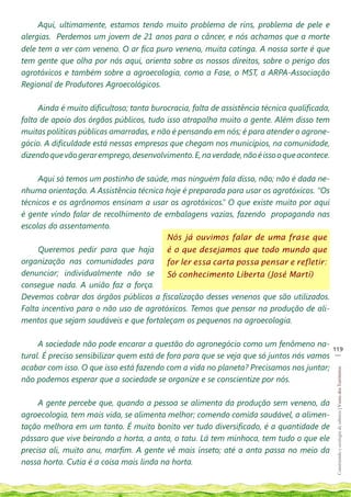 Aqui, ultimamente, estamos tendo muito problema de rins, problema de pele e
alergias. Perdemos um jovem de 21 anos para o câncer, e nós achamos que a morte
dele tem a ver com veneno. O ar fica puro veneno, muita catinga. A nossa sorte é que
tem gente que olha por nós aqui, orienta sobre os nossos direitos, sobre o perigo dos
agrotóxicos e também sobre a agroecologia, como a Fase, o MST, a ARPA-Associação
Regional de Produtores Agroecológicos.

     Ainda é muito dificultoso; tanta burocracia, falta de assistência técnica qualificada,
falta de apoio dos órgãos públicos, tudo isso atrapalha muito a gente. Além disso tem
muitas politicas públicas amarradas, e não é pensando em nós; é para atender o agrone-
gócio. A dificuldade está nessas empresas que chegam nos municípios, na comunidade,
dizendo que vão gerar emprego, desenvolvimento. E, na verdade, não é isso o que acontece.

     Aqui só temos um postinho de saúde, mas ninguém fala disso, não; não é dada ne-
nhuma orientação. A Assistência técnica hoje é preparada para usar os agrotóxicos. “Os
técnicos e os agrônomos ensinam a usar os agrotóxicos.” O que existe muito por aqui
é gente vindo falar de recolhimento de embalagens vazias, fazendo propaganda nas
escolas do assentamento.
                                        Nós já ouvimos falar de uma frase que
     Queremos pedir para que haja       é o que desejamos que todo mundo que
organização nas comunidades para        for ler essa carta possa pensar e refletir:
denunciar; individualmente não se       Só conhecimento Liberta (José Martí)
consegue nada. A união faz a força.
Devemos cobrar dos órgãos públicos a fiscalização desses venenos que são utilizados.
Falta incentivo para o não uso de agrotóxicos. Temos que pensar na produção de ali-
mentos que sejam saudáveis e que fortaleçam os pequenos na agroecologia.

     A sociedade não pode encarar a questão do agronegócio como um fenômeno na-
                                                                                              119
                                                                                               __
tural. É preciso sensibilizar quem está de fora para que se veja que só juntos nós vamos
acabar com isso. O que isso está fazendo com a vida no planeta? Precisamos nos juntar;
                                                                                               Construindo e ecologia de saberes | Vozes dos Territórios




não podemos esperar que a sociedade se organize e se conscientize por nós.

     A gente percebe que, quando a pessoa se alimenta da produção sem veneno, da
agroecologia, tem mais vida, se alimenta melhor; comendo comida saudável, a alimen-
tação melhora em um tanto. É muito bonito ver tudo diversificado, é a quantidade de
pássaro que vive beirando a horta, a anta, o tatu. Lá tem minhoca, tem tudo o que ele
precisa ali, muito anu, marfim. A gente vê mais inseto; até a anta passa no meio da
nossa horta. Cutia é a coisa mais linda na horta.
 
