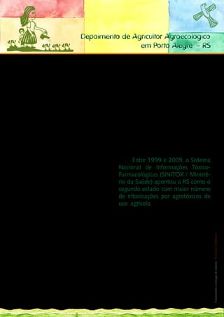 Depoimento de Agricultor Agroecológico
                                                      em Porto Alegre – RS

O presente texto procura contextualizar breve-         Grande do Sul: a agricultura do Estado continua
mente a situação dos agrotóxicos no Rio Grande         marcada pela forte presença de unidades pro-
do Sul, com vistas a apontar desafios centrais e al-   dutivas familiares, responsáveis pela maior parte
ternativas referentes a essa questão. Tal contex-      do alimento produzido e consumido no Estado.
tualização implica resgatar o processo de moder-       	       Entretanto, conforme indicado anterior-
nização da agricultura no Estado, mais conhecido       mente, a agricultura familiar no Rio Grande do
como Revolução Verde, bem como assinalar algu-         Sul não escapou do processo de extrema inten-
mas peculiaridades socioeconômicas da região.          sificação das práticas agrícolas, as quais resul-
	       Durante o Século XX, em especial a partir      taram, contrabalanceando o vigoroso cresci-
da década de 1960, a base técnica da agricultura       mento econômico, em prejuízos ambientais e
no Rio Grande do Sul sofreu uma profunda trans-        sociais que ainda hoje continuam evidentes. En-
formação. Não se tratou de um processo isolado,        tre os danos causados, a questão dos agrotóxi-
mas conectado a um movimento internacional             cos – insumo básico/essencial para esse modelo
de industrialização da agricultura, capitaneado        de produção – é uma das mais preocupantes.
por grandes grupos econômicos, sobretudo nor-          	     Entre 1999 e 2009, o Sistema
te-americanos, que passou a ser denominado de          Nacional de Informações Tóxico-
Revolução Verde. No Rio Grande do Sul, tendo           Farmacológicas (SINITOX / Ministé-
em vista que, na segunda metade do Século XX,          rio da Saúde) apontou o RS como o
o território do Estado já havia sido praticamen-       segundo estado com maior número
te todo ocupado pela colonização europeia, a
                                                       de intoxicações por agrotóxicos de
Revolução Verde atingiu diretamente a agricul-
                                                       uso agrícola. Ao mesmo tempo, o último
tura familiar, mormente na metade norte, cujo
                                                       Censo Agropecuário do IBGE (2006) registrou,
predomínio das pequenas propriedades havia
                                                       no Estado, o maior número de estabelecimen-
gerado uma evidente dinamização da economia.
                                                       tos agrícolas que utilizam agrotóxicos nos pro- 121
                                                                                                        __
	       Não cabe aqui descrever o processo exten-
                                                       cessos produtivos, em termos proporcionais.
sivamente abordado na literatura sobre o que re-
                                                                                                           Construindo a ecologia de saberes | Vozes dos Territórios




                                                       	       Possivelmente tais dados estejam ligados
presentou socialmente e ambientalmente a ado-
                                                       ao fato de haver um sistema de coleta de infor-
ção do pacote tecnológico da Revolução Verde,
                                                       mações e registro de intoxicações minimamente
baseado em insumos químicos (pesticidas e fer-
                                                       estruturado, o que não acontece em outros esta-
tilizantes), motomecanização intensiva e semen-
                                                       dos. De qualquer maneira, tais fatos, somados a
tes híbridas, financiado pelo Estado por meio de
                                                       outros de caráter mais específicos (como o estu-
crédito, pesquisa e assistência técnica. Todavia,
                                                       do que mostrou, na década de 1990, índices de
é interessante destacar que o processo de con-
                                                       suicídio diversas vezes acima da média na região
centração fundiária que se intensificou a partir de
                                                       fumicultora do Estado), evidenciam o uso de
então não desfez uma característica básica do Rio
                                                       agrotóxicos como uma questão a ser resolvida.
 