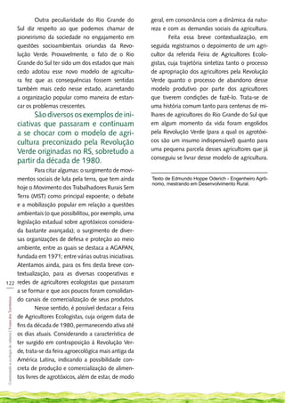 Outra peculiaridade do Rio Grande do      geral, em consonância com a dinâmica da natu-
                                                             Sul diz respeito ao que podemos chamar de         reza e com as demandas sociais da agricultura.
                                                             pioneirismo da sociedade no engajamento em        	       Feita essa breve contextualização, em
                                                             questões socioambientais oriundas da Revo-        seguida registramos o depoimento de um agri-
                                                             lução Verde. Provavelmente, o fato de o Rio       cultor da referida Feira de Agricultores Ecolo-
                                                             Grande do Sul ter sido um dos estados que mais    gistas, cuja trajetória sintetiza tanto o processo
                                                             cedo adotou esse novo modelo de agricultu-        de apropriação dos agricultores pela Revolução
                                                             ra fez que as consequências fossem sentidas       Verde quanto o processo de abandono desse
                                                             também mais cedo nesse estado, acarretando        modelo produtivo por parte dos agricultores
                                                             a organização popular como maneira de estan-      que tiverem condições de fazê-lo. Trata-se de
                                                             car os problemas crescentes. 		                   uma história comum tanto para centenas de mi-
                                                             	     São diversos os exemplos de ini-            lhares de agricultores do Rio Grande do Sul que
                                                             ciativas que passaram e continuam                 em algum momento da vida foram engolidos
                                                             a se chocar com o modelo de agri-                 pela Revolução Verde (para a qual os agrotóxi-
                                                             cultura preconizado pela Revolução                cos são um insumo indispensável) quanto para
                                                             Verde originadas no RS, sobretudo a               uma pequena parcela desses agricultores que já
                                                                                                               conseguiu se livrar desse modelo de agricultura.
                                                             partir da década de 1980. 		
                                                             	     Para citar algumas: o surgimento de movi-
    mentos sociais de luta pela terra, que tem ainda                                                           Texto de Edmundo Hoppe Oderich - Engenheiro Agrô-
                                                                                                               nomo, mestrando em Desenvolvimento Rural.
    hoje o Movimento dos Trabalhadores Rurais Sem
    Terra (MST) como principal expoente; o debate
    e a mobilização popular em relação a questões
    ambientais (o que possibilitou, por exemplo, uma
    legislação estadual sobre agrotóxicos considera-
    da bastante avançada); o surgimento de diver-
    sas organizações de defesa e proteção ao meio
    ambiente, entre as quais se destaca a AGAPAN,
    fundada em 1971; entre várias outras iniciativas.
    Atentamos ainda, para os fins desta breve con-
    textualização, para as diversas cooperativas e
122 redes de agricultores ecologistas que passaram
___
    a se formar e que aos poucos foram consolidan-
    do canais de comercialização de seus produtos.
 Construindo a ecologia de saberes | Vozes dos Territórios




    	       Nesse sentido, é possível destacar a Feira
    de Agricultores Ecologistas, cuja origem data de
    fins da década de 1980, permanecendo ativa até
    os dias atuais. Considerando a característica de
    ter surgido em contraposição à Revolução Ver-
    de, trata-se da feira agroecológica mais antiga da
    América Latina, indicando a possibilidade con-
    creta de produção e comercialização de alimen-
    tos livres de agrotóxicos, além de estar, de modo
 