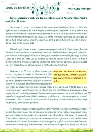 Vozes                                                         Vozes
      Vozes                                                           Vozes
   Vozes do território                                             Vozes do território
  Vozes                                                           Vozes
       Texto elaborado a partir do depoimento de Juarez Antônio Felipe Pereira,
   agricultor, 56 anos

        Seu Juarez do arroz, como é conhecido Juarez Antônio Felipe Pereira na Feira dos
   Agricultores Ecologistas de Porto Alegre, está na agroecologia há 17 anos. Porém sua
   maneira de trabalhar com a terra nem sempre foi essa. A transição aconteceu no mo-
   mento de falência financeira e de saúde. Ele conta como foi o processo de transição da
   agricultura convencional, industrial/química, para a agricultura sem veneno e as mu-
   danças que sentiu na sua vida.

       Filho de agricultores, Juarez cresceu numa propriedade de 25 hectares em Potreiro
   Grande, área rural de Barra do Ribeiro, município a 60km de Porto Alegre. A cidade faz
   parte da bacia hidrográfica do Rio Camaquã e também é banhada pelo lago Guaíba.
   Desde os 7 anos de idade, Juarez ajudava os pais no trabalho com a terra. No sítio, o
   manejo da terra era feito da forma tradicional: sem insumos químicos ou agrotóxicos.
   Dos seis filhos do casal, ele foi o único a continuar na agricultura.

        Com cerca de 20 anos de idade, Juarez quis Não nos ensinaram a pensar
   entrar na agricultura moderna. Na metade da dé- em qualidade, somente diziam
   cada 1970, a Revolução Verde chegava com força que era preciso ter dinheiro no
   no Brasil, trazendo modelos agrícolas de mono- bolso.
   cultivo. As estruturas governamentais favoreciam
   esse modo de produção industrial, e Juarez cedeu a esse apelo. No entanto, tudo o que
   era moderno era também químico. Ele afirma que não percebia a destruição que estava
   causando, pois as únicas preocupações naquele momento eram ter resultado financeiro      123
                                                                                             __
   e produzir em grande quantidade – não com qualidade. As principais empresas envolvi-
                                                                                             Construindo e ecologia de saberes | Vozes dos Territórios




   das no seu cultivo naquela época eram a Monsanto, com seus herbicidas, e a Trevo (hoje
   Grupo Yara), com adubos químicos.

        As primeiras mudanças aconteceram quando Juarez passou por uma reeducação ali-
   mentar. Segundo ele, por não pensar sobre o que comia, comia mal: em quantidade maior
   que a necessária, misturando crus e quentes e sem degustar os alimentos com atenção.
   Essa mudança o fez experimentar instantaneamente um rejuvenescimento. Adicionou à
   sua alimentação um maior número de ítens integrais e orgânicos, até que decidiu imple-
   mentar essas mudanças também no seu modelo agrícola a partir de 1994, aos 38 anos.
 