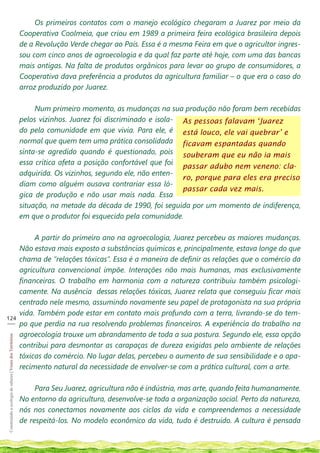 Os primeiros contatos com o manejo ecológico chegaram a Juarez por meio da
                                                            Cooperativa Coolmeia, que criou em 1989 a primeira feira ecológica brasileira depois
                                                            de a Revolução Verde chegar ao País. Essa é a mesma Feira em que o agricultor ingres-
                                                            sou com cinco anos de agroecologia e da qual faz parte até hoje, com uma das bancas
                                                            mais antigas. Na falta de produtos orgânicos para levar ao grupo de consumidores, a
                                                            Cooperativa dava preferência a produtos da agricultura familiar – o que era o caso do
                                                            arroz produzido por Juarez.

                                                                 Num primeiro momento, as mudanças na sua produção não foram bem recebidas
                                                            pelos vizinhos. Juarez foi discriminado e isola- As pessoas falavam ‘Juarez
                                                            do pela comunidade em que vivia. Para ele, é está louco, ele vai quebrar’ e
                                                            normal que quem tem uma prática consolidada ficavam espantadas quando
                                                            sinta-se agredido quando é questionado, pois souberam que eu não ia mais
                                                            essa crítica afeta a posição confortável que foi
                                                                                                             passar adubo nem veneno: cla-
                                                            adquirida. Os vizinhos, segundo ele, não enten-
                                                                                                             ro, porque para eles era preciso
                                                            diam como alguém ousava contrariar essa ló-
                                                                                                             passar cada vez mais.
                                                            gica de produção e não usar mais nada. Essa
                                                            situação, na metade da década de 1990, foi seguida por um momento de indiferença,
                                                            em que o produtor foi esquecido pela comunidade.

                                                                 A partir do primeiro ano na agroecologia, Juarez percebeu as maiores mudanças.
                                                            Não estava mais exposto a substâncias químicas e, principalmente, estava longe do que
                                                            chama de “relações tóxicas”. Essa é a maneira de definir as relações que o comércio da
                                                            agricultura convencional impõe. Interações não mais humanas, mas exclusivamente
                                                            financeiras. O trabalho em harmonia com a natureza contribuiu também psicologi-
                                                            camente. Na ausência dessas relações tóxicas, Juarez relata que conseguiu ficar mais
                                                            centrado nele mesmo, assumindo novamente seu papel de protagonista na sua própria
                                                            vida. Também pode estar em contato mais profundo com a terra, livrando-se do tem-
124
___
                                                            po que perdia na rua resolvendo problemas financeiros. A experiência do trabalho na
                                                            agroecologia trouxe um abrandamento de toda a sua postura. Segundo ele, essa opção
Construindo a ecologia de saberes | Vozes dos Territórios




                                                            contribui para desmontar as carapaças de dureza exigidas pelo ambiente de relações
                                                            tóxicas do comércio. No lugar delas, percebeu o aumento de sua sensibilidade e o apa-
                                                            recimento natural da necessidade de envolver-se com a prática cultural, com a arte.

                                                                 Para Seu Juarez, agricultura não é indústria, mas arte, quando feita humanamente.
                                                            No entorno da agricultura, desenvolve-se toda a organização social. Perto da natureza,
                                                            nós nos conectamos novamente aos ciclos da vida e compreendemos a necessidade
                                                            de respeitá-los. No modelo econômico da vida, tudo é destruído. A cultura é pensada
 