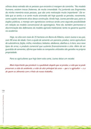 vilhoso dessa estrada são as pessoas que encontra à margem do caminho. “No modelo
                                                            humano, existem trocas fraternas, de muita irmandade. Fui juntando aos fragmentos
                                                            da minha memória essas pessoas, que são uma motivação muito importante”. Ele re-
                                                            lata que se sentiu e se sente muito animado até hoje quando se percebe, novamente,
                                                            como sujeito realmente ativo dessa construção. Ainda hoje, Juarez percebe que, para os
                                                            órgãos públicos, o manejo sem agrotóxicos continua sendo uma segunda possibilidade
                                                            em relação ao modelo convencional do agronegócio. Para ele, também permanece a
                                                            discriminação dos defensores do modelo agrícola tradicional, tanto no governo quanto
                                                            na academia.

                                                                 Hoje, no sítio com mais de 35 hectares em Barra do Ribeiro, vivem Juarez e seu pai,
                                                            com 90 anos de idade. Com a ajuda de somente um parceiro, produz, como agricultura
                                                            de subsistência, feijão, milho, mandioca, babatas, abóboras, abelhas e, é claro, seus nove
                                                            tipos de arroz, o produto comercial que sustenta financeiramente o sítio. Além de ser
                                                            guardião de sementes, afirma que todos os compostos utilizados são gerados na própria
                                                            propriedade.

                                                                Para os agricultores que hoje leem esta carta, Juarez deixa um recado:

                                                                 Mais importante que produzir é a qualidade daquilo que se produz, a vida que se pode
                                                            preservar: a vida do ambiente, a vida do ator principal da cena – que é o agricultor – e a
                                                            de quem se alimenta com o fruto do nosso trabalho.




126
___
Construindo a ecologia de saberes | Vozes dos Territórios
 
