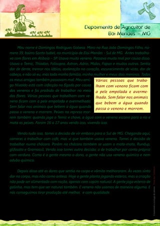 Depoimento de Agricultor de
                                                                   Elói Mendes – MG

     Meu nome é Domingos Rodrigues Golveia. Moro na Rua João Domingos Filho, nú-
mero 39, bairro Santa Isabel, no município de Eloi Mendes - Sul de MG. Antes trabalha-
va com flores em Atibaia – SP. Usava muito veneno. Passava muito mal por causa disso.
Usava o Temic, Thiodan, Folisupra, Astron, Adrin, Midas, Fopan e muitos outros. Sentia
dor de dente, tremor nos lábios, aceleração no coração, escurecimento de vista, dor de
cabeça, e não só eu, mas toda minha família, minha mulher e meus dois meninos. Todos
os meus amigos também passavam mal. Meu ami- Várias pessoas que traba-
go Nivaldo está com infecção no fígado por causa lham com veneno ficam com
dos venenos e foi proibido de trabalhar no meio a pele empolada e averme-
das flores. Várias pessoas que trabalham com ve- lhada. Sem falar nos animais
neno ficam com a pele empolada e avermelhada. que bebem a água quando
Sem falar nos animais que bebem a água quando
                                                     passa o veneno e morrem.
passa o veneno e morrem. Peixes na represa mor-
rem também: quando joga o Temic e chove, a água com o veneno escorre para o rio e
mata os peixes. Foram 16 a 17 anos vendo isso, vivendo isso.

     Vendo tudo isso, tomei a decisão de vir embora para o Sul de MG. Chegando aqui,
comecei a trabalhar com café, mas vi que também usava veneno. Tomei a decisão de
trabalhar numa chácara. Porém na chácara também se usam o mata-mato, Rundup,
glifosato e Gramossil. Vendo isso tomei outra decisão: a de trabalhar por conta própria
com verdura. Como é a gente mesmo o dono, a gente não usa veneno químico e nem
                                                                                                                  127
adubo químico.                                                                                                     __
                                                                                                                  Construindo a ecologia de saberes | Vozes dos Territórios




     Depois disso até as dores que sentia no corpo e vômito melhoraram. Às vezes sinto
dor no corpo, mas não como antesa. Hoje a gente planta jogando esterco, mas a criação
não pode ser alimentada com ração, apenas com capim natural. A gente joga esterco de
galinha, mas tem que ser natural também. E veneno não usamos de maneira alguma. E
nós conseguimos tirar produção até melhor, e com qualidade.

Domingos Rodrigues Golveia é do Sindicato dos Empregados Rurais de Eloi Mendes, ligado à Articulação dos Empre-

gados Rurais de MG – ADERE.
 