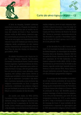 Carta da etnia tapuya-Kariri – CE


                                                                   A Serra da Ibiapaba, também conhecida          nações indígenas, como os tupis, tabajaras, tupi-
                                                             como Serra Grande ou Chapada da Ibiapaba, é          nambás e tapuias (cararijus), o que fez surgir um
                                                             uma região montanhosa que se localiza nas di-        aldeiamento no século XVIII e a construção da
                                                             visas dos estados do Ceará e Piauí. Apresenta        Capela de Nossa Senhora do Rosário no século
                                                             altitude média de 800 metros, cobertura vege-        XIX. Tornou-se municipio, desmenbrando-se de
                                                             tal caracterizada por presença de floresta úmida.    São Benedito-CE, quando a Assembléia Legisla-
                                                             Trata-se de uma região com importantes riquezas      tiva do Estado do Ceará aprova a Lei Nº3.072,
                                                             naturais e que já foi habitada por diversas etnias   de 22 de julho de 1957.
                                                             indígenas, sendo considerada um dos maiores
                                                             redutos missionários da companhia de Jesus no              Já São Benedito fica a 903 metros de alti-
                                                             Brasil fora da área das missões do Paraná-Uru-       tude. É um município localizado na macrorregião
                                                             guai (MAIA, 2010).                                   de Sobral/Ibiapaba, na mesorregião do Noroeste
                                                                                                                  Cearense (Serra da Ibiapaba), distante 360 km
           As cidades ibiapabanas são: Viçosa do Ce-                                                              da capital do Estado. Apresenta área de 338,149
    ará, Tianguá, Ubajara, Ibiapina, São Benedito,                                                                km², população de 44.186 habitantes e clima
    Carnaubal, Guaraciaba do Norte, Croatá e outros                                                               tropical subquente úmido (IBGE, 2010). A cida-
    diversos lugarejos. É grande produtora de horta-                                                              de chamava-se, primeiramente, Rio Arabê ou das
    liças e flores que são exportadas para outros es-                                                             Baratas, segundo versão tupi, havendo como re-
    tados do Brasil e Europa, além de grande produ-                                                               ferência o riacho (Século XVII). Nessa época, ti-
    tora de cana-de-açúcar e seus derivados, como                                                                 nha por habitantes somente Tapuyas, marcando
    rapadura, mel, cachaça, entre outros. Dentre as                                                               um dos principais agregamentos indígenas.
    cidades que compõem a Serra, destacamos aqui
    duas que se extremam: Carnaubal e São Bene-                                                                          O município de São Benedito é considera-
128 dito. A primeira representa a área territorial dos
___                                                                                                               do um dos maiores produtores de rosas do Bra-
    indígenas remanescentes na Serra. A segunda                                                                   sil, sendo conhecido como a Capital das Rosas.
 Construindo a ecologia de saberes | Vozes dos Territórios




    representa a identidade dos próprios indígenas                                                                Abriga quatro empreendimentos de Floricultura,
    que, por facilidade ao acesso da vida atual, iden-                                                            e as duas maiores são a Reijers e a Cearosa. Além
    tificam-se como cidadãos de São Benedito.                                                                     da produção de rosas, São Benedito passou a
                                                                                                                  produzir morango; o fruto de clima frio adaptou-
                                                                   De acordo com dados do IBGE (2010),            se ao clima de São Benedito, que oscila de uma
                                                             Carnaubal é hoje a cidade serrana que, territo-      temperatura mínima de 15°C a uma máxima
                                                             rialmente, abriga mais indígenas. Apresenta área     de 28°C. Hoje, o município é o maior produtor
                                                             de 364,750 km² e população de 16.746 habi-           de morango do Ceará. É nesse contexto de de-
                                                             tantes. Conta a história que Carnaubal pertencia     senvolvimento e expansão do agronegócio que
                                                             a São Benedito, e seu território era habitado por    os 450 descendentes indígenas tentam manter
 