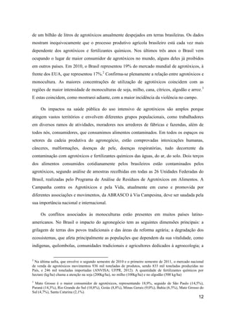 de um bilhão de litros de agrotóxicos anualmente despejados em terras brasileiras. Os dados
mostram inequivocamente que o processo produtivo agrícola brasileiro está cada vez mais
dependente dos agrotóxicos e fertilizantes químicos. Nos últimos três anos o Brasil vem
ocupando o lugar de maior consumidor de agrotóxicos no mundo, alguns deles já proibidos
em outros países. Em 2010, o Brasil representou 19% do mercado mundial de agrotóxicos, à
frente dos EUA, que representou 17%.2 Confirma-se plenamente a relação entre agrotóxicos e
monocultura. As maiores concentrações de utilização de agrotóxicos coincidem com as
regiões de maior intensidade de monoculturas de soja, milho, cana, cítricos, algodão e arroz. 3
E estas coincidem, como mostrarei adiante, com a maior incidência da violência no campo.

     Os impactos na saúde pública do uso intensivo de agrotóxicos são amplos porque
atingem vastos territórios e envolvem diferentes grupos populacionais, como trabalhadores
em diversos ramos de atividades, moradores nos arredores de fábricas e fazendas, além de
todos nós, consumidores, que consumimos alimentos contaminados. Em todos os espaços ou
setores da cadeia produtiva do agronegócio, estão comprovadas intoxicações humanas,
cânceres, malformações, doenças de pele, doenças respiratórias, tudo decorrente da
contaminação com agrotóxicos e fertilizantes químicos das águas, do ar, do solo. Dois terços
dos alimentos consumidos cotidianamente pelos brasileiros estão contaminados pelos
agrotóxicos, segundo análise de amostras recolhidas em todas as 26 Unidades Federadas do
Brasil, realizadas pelo Programa de Análise de Resíduos de Agrotóxicos em Alimentos. A
Campanha contra os Agrotóxicos e pela Vida, atualmente em curso e promovida por
diferentes associações e movimentos, da ABRASCO à Via Campesina, deve ser saudada pela
sua importância nacional e internacional.

     Os conflitos associados às monoculturas estão presentes em muitos países latino-
americanos. No Brasil o impacto do agronegócio tem as seguintes dimensões principais: a
grilagem de terras dos povos tradicionais e das áreas da reforma agrária; a degradação dos
ecossistemas, que afeta principalmente as populações que dependem da sua vitalidade, como
indígenas, quilombolas, comunidades tradicionais e agricultores dedicados à agroecologia; a


2
 Na última safra, que envolve o segundo semestre de 2010 e o primeiro semestre de 2011, o mercado nacional
de venda de agrotóxicos movimentou 936 mil toneladas de produtos, sendo 833 mil toneladas produzidas no
País, e 246 mil toneladas importadas (ANVISA; UFPR, 2012). A quantidade de fertilizantes químicos por
hectare (kg/ha) chama a atenção na soja (200kg/ha), no milho (100kg/ha) e no algodão (500 kg/ha)
3
 Mato Grosso é o maior consumidor de agrotóxicos, representando 18,9%, seguido de São Paulo (14,5%),
Paraná (14,3%), Rio Grande do Sul (10,8%), Goiás (8,8%), Minas Gerais (9,0%), Bahia (6,5%), Mato Grosso do
Sul (4,7%), Santa Catarina (2,1%).
                                                                                                      12
 
