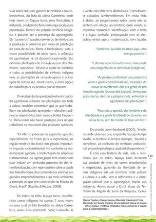 suas raízes culturais, garantir o território e sua so-   e ainda não têm terra demarcada. Consideram-
brevivência. Ao lado da aldeia Gameleira, onde           se cidadãos sambeneditenses. Em visita feita
hoje vivem os Tapuya kariri, uma floricultura é          à aldeia, ao perguntarmos sobre como eles se
instalada, produzindo flores em larga escala para        sentem em relação ao território onde vivem, as
exportação. Dentro do próprio território indíge-         respostas trouxeram identificação com a terra
na, é possível ver a presença do agronegócio.            e o lugar, contudo, preocupação com os des-
Os “posseiros” apoderaram-se do território para          dobramentos que a modernização tem trazido:
a produção e comércio por meio da plantação
de cana-de-açúcar, flores e horticultura; para a                    “Sentimos, quando estamos aqui, uma
maior possibilidade de obter lucro, a utilização                                       energia positiva”;
de agrotóxicos se dá descontroladamente. São
extensas plantações de cana-de-açúcar dos cha-                 “Estamos aqui há muitos anos, mas existe
mados “posseiros”. Devido à perda de território               uma vergonha de se identificar [indígenas]”
e todas as possibilidades de vivência indígena
nele, as plantações de cana-de-açúcar e outros                      “As pessoas [referência aos posseiros]
tipos de cultura são, muitas vezes, a única opção           veem a gente como forasteiros, invasores. As
de trabalho para as pessoas que ali moram.                      coisas se inverteram. Até pra gente vir pro
                                                         templo sagrado [buraco dos tapuya], temos que
      Os relatos são de que é possível sentir o odor     pular cercas, destruir a própria mata, enfrentar o
do agrotóxico utilizado nas plantações por toda                                agrotóxico das plantações”;
a aldeia; também comentam que os que traba-
lham nas plantações apresentam afecções cutâ-                      “Para nós, a questão do território e da
neas e respiratórias, bem como cefaléia frequen-           identidade é a gente ter liberdade de entrar na
te. Denunciam não haver proteção para os que                  nossa terra, sem ter medo de levar um tiro”.
trabalham no manuseio dos produtos químicos.
                                                                De acordo com Haesbaert (2005), “é inte-
       “O intenso processo de expansão agrícola,         ressante observar que, enquanto ‘espaço-tempo
especialmente de frutas para a exportação, na            vivido’, o território é sempre múltiplo, ‘diverso e
região nordeste do Brasil tem gerado importan-           complexo’, ao contrário do território ‘unifuncio-
te impacto socioambiental. No contexto da mo-            nal’ proposto pela lógica capitalista hegemônica.”
dernização agrícola, a implantação de empresas                  É com essa história de vida, luta e resis-
                                                                                                             129
transnacionais do agronegócio tem tensionado             tência que os índios Tapuya kariri declaram __
para induzir um profundo processo de des-re-             sua vontade de viver, de serem reconhecidos
                                                                                                                    Construindo e ecologia de saberes | Vozes dos Territórios




territorialização, com repercussões sobre a saúde        e respeitados, gozando da liberdade de se-
dos trabalhadores, das comunidades vizinhas aos          rem indígenas em um território onde pulsam
grandes empreendimentos e ao meio ambiente,              a cultura e a vida, sem o sofrimento e a abne-
a exemplo do que tem acontecido no Estado do             gação cultural que o agronegócio impõe aos
Ceará, Brasil” (Rigotto & Pessoa, 2009).                 indígenas. Assim, nasce a Carta Vozes do Ter-
                                                         ritório da Região da Serra da Ibiapaba, Ceará.
       Os índios da etnia Tapuya kariri, reconhe-
cidos como indígenas há apenas 7 anos, vivem             Dayse Paixão e Vasconcelos e Manoela Cavalcanti Frota
                                                         Mestrado em Saúde Pública, Universidade Federal do Ceará
na zona rural de São Benedito, na aldeia Game-           – UFC/ Núcleo TRAMAS (Trabalho, Meio ambiente e Saúde
                                                         para a sustentabilidade).
leira, numa área conhecida como Carnaúba II,
 