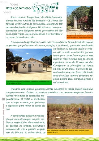 Vozes
                                Vozes
                             Vozes do território
                            Vozes
                                                                  Somos da etnia Tapuya Kariri, da aldeia Gameleira,
                                                             situada na zona rural de São Benedito – CE. Somos 130
                                                             familias, dentre outras da comunidade, totalizando 450
                                                             pessoas das famílias indígenas. Há sete anos, somos re-
                                                             conhecidos como indígenas, sendo que vivemos há 150
                                                             anos nessa região. Nosso maior sonho é ter liberdade e
                                                                                                                                                  Foto: Entrada da aldeia Gameleira, Carnaúba
                                                             as nossas terras demarcadas.                                                         II, São Benedito, CE – 05 de Outubro de 2012).


                                                                     O problema do agrotóxicos é vivido pela comunidade de forma decadente, porque
                                                             as pessoas que pulverizam não usam proteção, e os demais, que estão trabalhando
                                                                                                                                       na colheita ou debulha, levam o vene-
                                                                                                                                       no todo no rosto, os alimentos que eles
                                                                                                                                       levam para comer ficam expostos, eles
                                                                                                                                       lavam as mãos na água suja de veneno
                                                                                                                                       e ganham menos de 20 reais por dia.
                                                                                                                                       Começaram as plantações de hortas
                                                                                                                                       há mais de 20 anos. Foi evoluindo des-
                                                                                                                                       controladamente; eles foram plantando
                                                                                                                                       cana-de-açúcar, tomate, pimentão, re-
                                                                                                                                       polho, batata-doce, maracujá, pepino e
                                                                                                                                       outras culturas.
                                                              Foto: Associação Indígena Tapuia kariri, Carnaúba II, São Benedito, CE –
                                                              05 de Outubro de 2012).



                                                                   Enquanto eles invadem plantando hortas, ameaçam os índios porque falam que
                                                             compraram a terra. Existem os posseiros envolvidos com pequenas empresas. São uti-
                                                             lizados vários tipos de agrotóxicos exa-
 130
 ___
                                                             geradamente. O costal, o bombeador
                                                             com o trape, o motor para pulverizar
 Construindo a ecologia de saberes | Vozes dos Territórios




                                                             e aspersores para retirar as águas dos
                                                             rios.

                                                                 A comunidade percebe a intoxica-
                                                             ção por meio de alergias na pele, pro-
                                                             blemas respiratórios, desenvolvimento
                                                             de doenças na tireóide, desnutrição,
                                                             problemas de vista e gastrite. A ajuda               Foto: Plantação de cana-de-açúcar, dentro da aldeia indígena – 05 de
                                                             vem da Diocese, da universidade, do                  Outubro de 2012).
 