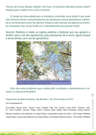 Tramas, da Funasa (Equipe médica) e da Funai. Os posseiros dificultam porque trazem
doenças para a aldeia com os lixos e venenos.

     O recado da comunidade para os brasileiros envolvidos nesse dossiê é que antes
não tínhamos hortas e não precisávamos de agrotóxicos, porque plantávamos utilizan-
do os nutrientes que a terra nos oferecia. Porque a mãe natureza nos oferecia os alimen-
tos necessários. Isso nos foi tirado com o desmatamento para plantar hortas.

Socorro! Pedimos a todos os órgãos públicos e federais que nos ajudem a
acabar com o uso dos agrotóxicos, pois precisamos de ar puro, águas limpas
e terras férteis, sem uso de agrotóxicos.




               Foto: Vista do céu, entre as plantas, do buraco dos tapuya, local considerado sagrado pelos
               índios. Simbolizando Esperança – 05 de Outubro de 2012).



     Estes são outros problemas que a aldeia sofre: a poluição, o desmatamento, a es-
cassez e o aquecimento global.
                                                                                                               131
                                                                                                                __

Tapuya Kariri da aldeia Gameleira. São Benedito – CE, 05 de outubro de 2012.
                                                                                                                Construindo e ecologia de saberes | Vozes dos Territórios




Com a participação de:

Comunidade Tapuya Kariri: Cacique Cícero Candido, Pajé Tiçé, Andréia, Luana Kariri, Francisco Julia-
no, Cícero Candido, Francisco Thiago, Letícia, Francisca Suely, Natália, Maria Auxiliadora, Antônia Adriana.

Manoela Cavalcanti Frota (Mestrado em Saúde Pública, Universidade Federal do Ceará – UFC/ Núcleo TRAMAS)

Dayse Paixão e Vasconcelos (Mestrado em Saúde Pública, Universidade Federal do Ceará – UFC/ Núcleo TRAMAS)
 