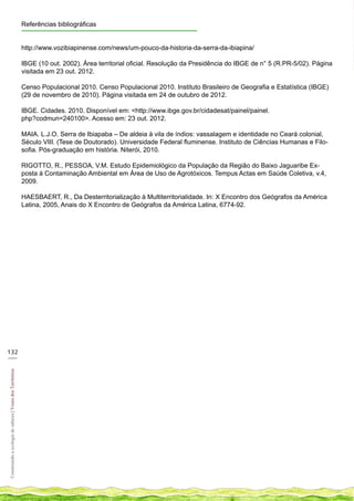 Referências bibliográficas


                                                            http://www.vozibiapinense.com/news/um-pouco-da-historia-da-serra-da-ibiapina/

                                                            IBGE (10 out. 2002). Área territorial oficial. Resolução da Presidência do IBGE de n° 5 (R.PR-5/02). Página
                                                            visitada em 23 out. 2012.

                                                            Censo Populacional 2010. Censo Populacional 2010. Instituto Brasileiro de Geografia e Estatística (IBGE)
                                                            (29 de novembro de 2010). Página visitada em 24 de outubro de 2012.

                                                            IBGE. Cidades. 2010. Disponível em: <http://www.ibge.gov.br/cidadesat/painel/painel.
                                                            php?codmun=240100>. Acesso em: 23 out. 2012.

                                                            MAIA. L.J.O. Serra de Ibiapaba – De aldeia à vila de índios: vassalagem e identidade no Ceará colonial,
                                                            Século VIII. (Tese de Doutorado). Universidade Federal fluminense. Instituto de Ciências Humanas e Filo-
                                                            sofia. Pós-graduação em história. Niterói, 2010.

                                                            RIGOTTO, R., PESSOA, V.M. Estudo Epidemiológico da População da Região do Baixo Jaguaribe Ex-
                                                            posta à Contaminação Ambiental em Área de Uso de Agrotóxicos. Tempus Actas em Saúde Coletiva, v.4,
                                                            2009.

                                                            HAESBAERT, R., Da Desterritorialização à Multiterritorialidade. In: X Encontro dos Geógrafos da América
                                                            Latina, 2005, Anais do X Encontro de Geógrafos da América Latina, 6774-92.




132
___
Construindo a ecologia de saberes | Vozes dos Territórios
 