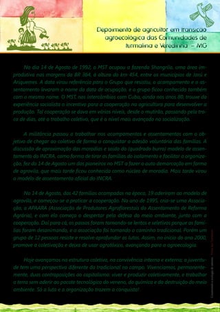 Depoimento de agricultor em transição
                                        agroecológica das Comunidades de
                                              turmalina e Veredinha – MG


     No dia 14 de Agosto de 1992, o MST ocupou a fazenda Shangrila, uma área im-
produtiva nas margens da BR 364, à altura do km 454, entre os municípios de Jarú e
Ariquemes. A data virou referência para o Grupo que resistiu, o acampamento e o as-
sentamento levaram o nome da data de ocupação, e o grupo ficou conhecido também
com o mesmo nome. O MST, nos intercâmbios com Cuba, ainda nos anos 80, trouxe da
experiência socialista o incentivo para a cooperação na agricultura para desenvolver a
produção. Tal cooperação se dava em vários níveis, desde o mutirão, passando pela tro-
ca de dias, até o trabalho coletivo, que é o nível mais avançado na socialização.

     A militância passou a trabalhar nos acampamentos e assentamentos com o ob-
jetivo de chegar ao coletivo de forma a conquistar a adesão voluntária das famílias. A
discussão de aproximação das moradias e saída do (quadrado burro) modelo de assen-
tamento do INCRA, como forma de tirar as famílias do isolamento e facilitar a organiza-
ção, fez do 14 de Agosto um dos pioneiros no MST a fazer a auto demarcação em forma
de agrovila, que mais tarde ficou conhecida como núcleo de moradia. Mais tarde virou
o modelo de assentamento oficial do INCRA.

      No 14 de Agosto, das 42 famílias acampadas na época, 19 aderiram ao modelo de
agrovila, e começou-se a praticar a cooperação. No ano de 1995, cria-se uma Associa-
ção, a APAARA (Associação de Produtores Agroflorestais do Assentamento de Reforma
Agrária), e com ela começa o despertar pela defesa do meio ambiente, junto com a
                                                                                           133
                                                                                            __
cooperação. Daí para cá, os passos foram tornando-se lentos e seletivos porque as famí-
lias foram desanimando, e a associação foi tomando o caminho tradicional. Porém um
                                                                                           Construindo a ecologia de saberes | Vozes dos Territórios




grupo de 12 pessoas resiste e resolve aprofundar as lutas. Assim, no inicio do ano 2000,
promove a coletivação e deixa de usar agrotóxico, avançando para a agroecologia.

     Hoje avançamos na estrutura coletiva, na convivência interna e externa; a juventu-
de tem uma perspectiva diferente da tradicional no campo. Vivenciamos, permanente-
mente, duas contraposições ao capitalismo: viver e produzir coletivamente, e trabalhar
a terra sem aderir ao pacote tecnológico do veneno, da química e da destruição do meio
ambiente. Só a luta e a organização trazem a conquista!
 