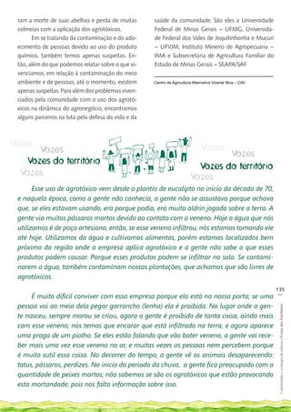 ram a morte de suas abelhas e perda de muitas       saúde da comunidade. São eles a Universidade
 colmeias com a aplicação dos agrotóxicos.           Federal de Minas Gerais – UFMG, Universida-
       Em se tratando da contaminação e do ado-      de Federal dos Vales de Jequitinhonha e Mucuri
 ecimento de pessoas devido ao uso do produto        – UFVJM, Instituto Mineiro de Agropecuária –
 químico, também temos apenas suspeitas. En-         IMA e Subsecretaria de Agricultura Familiar do
 tão, além do que podemos relatar sobre o que vi-    Estado de Minas Gerais – SEAPA/SAF.
 venciamos, em relação à contaminação do meio
 ambiente e de pessoas, até o momento, existem       Centro de Agricultura Alternativa Vicente Nica – CAV

 apenas suspeitas. Para além dos problemas viven-
 ciados pela comunidade com o uso dos agrotó-
 xicos na dinâmica do agronegócio, encontramos
 alguns parceiros na luta pela defesa da vida e da



Vozes                                                                          Vozes
      Vozes                                                                       Vozes
   Vozes do território
                                                                           Vozes do território
  Vozes                                                                  Vozes
       Esse uso de agrotóxico vem desde o plantio de eucalipto no início da década de 70,
 e naquela época, como a gente não conhecia, a gente não se assustava porque achava
 que, se eles estavam usando, era porque podia, era muito aldrin jogado sobre a terra. A
 gente via muitos pássaros mortos devido ao contato com o veneno. Hoje a água que nós
 utilizamos é de poço artesiano, então, se esse veneno infiltrou, nós estamos tomando ele
 até hoje. Utilizamos da água e cultivamos alimentos, porém estamos localizados bem
 próximo da região onde a empresa aplica agrotóxico e a gente não sabe o que esses
 produtos podem causar. Porque esses produtos podem se infiltrar no solo. Se contami-
 narem a água, também contaminam nossas plantações, que achamos que são livres de
 agrotóxicos.
                                                                                                            135
                                                                                                             __
      É muito difícil conviver com essa empresa porque ela está na nossa porta; se uma
 pessoa vai ao meio dela pegar garrancho (lenha) ela é proibida. No lugar onde a gen-
                                                                                                             Construindo e ecologia de saberes | Vozes dos Territórios




 te nasceu, sempre morou se criou, agora a gente é proibido de tanta coisa, ainda mais
 com esse veneno; nós temos que encarar que está infiltrado na terra, e agora aparece
 uma praga de um piolho. Se eles estão falando que vão bater veneno, a gente vai rece-
 ber mais uma vez esse veneno no ar, e muitas vezes as pessoas nem percebem porque
 é muito sutil essa coisa. No decorrer do tempo, a gente vê os animais desaparecendo:
 tatus, pássaros, perdizes. No inicio do período da chuva, a gente fica preocupado com a
 quantidade de peixes mortos; não sabemos se são os agrotóxicos que estão provocando
 esta mortandade, pois nos falta informação sobre isso.
 