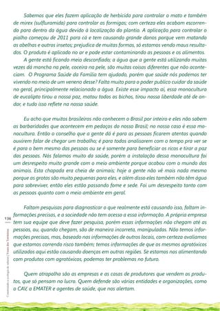 Sabemos que eles fazem aplicação de herbicida para controlar o mato e também
                                                            de mirex (sulfluramida) para controlar as formigas; com certeza eles acabam escorren-
                                                            do para dentro da água devido à localização do plantio. A aplicação para controlar o
                                                            piolho começou de 2011 para cá e tem causando grande danos porque vem matando
                                                            as abelhas e outros insetos; prejudica de muitas formas, só estamos vendo maus resulta-
                                                            dos. O produto é aplicado no ar e pode estar contaminando as pessoas e os alimentos.
                                                                 A gente está ficando meio desconfiado; a água que a gente está utilizando muitas
                                                            vezes dá mancha na pele, coceira na pele, são muitas coisas diferentes que não aconte-
                                                            ciam. O Programa Saúde da Família tem ajudado, porém que saúde nós podemos ter
                                                            vivendo no meio de um veneno desse? Falta muito para o poder publico cuidar da saúde
                                                            no geral, principalmente relacionado a água. Existe esse impacto aí, essa monocultura
                                                            de eucalipto tirou a nossa paz, matou todos os bichos, tirou nossa liberdade até de an-
                                                            dar, e tudo isso reflete na nossa saúde.

                                                                 Eu acho que muitos brasileiros não conhecem o Brasil por inteiro e eles não sabem
                                                            as barbaridades que acontecem em pedaços do nosso Brasil; no nosso caso é essa mo-
                                                            nocultura. Então o conselho que a gente dá é para as pessoas ficarem atentas quando
                                                            ouvirem falar de chegar um trabalho; é para todos analisarem com o tempo pra ver se
                                                            é para o bem mesmo das pessoas ou se é somente para beneficiar os ricos e tirar a paz
                                                            das pessoas. Nós falamos muito da saúde, porém a instalação dessa monocultura foi
                                                            um desrespeito muito grande com o meio ambiente porque acabou com o mundo dos
                                                            animais. Esta chapada era cheia de animais; hoje a gente não vê mais nada mesmo
                                                            porque as grotas são muito pequenas para eles, e além disso eles também não têm água
                                                            para sobreviver, então eles estão passando fome e sede. Foi um desrespeito tanto com
                                                            as pessoas quanto com o meio ambiente em geral.

                                                                  Faltam pesquisas para diagnosticar o que realmente está causando isso, faltam in-
                                                            formações precisas, e a sociedade não tem acesso a essa informação. A própria empresa
136
___
                                                            tem sua equipe que deve fazer pesquisa, porém essas informações não chegam até as
                                                            pessoas, ou, quando chegam, são de maneira incorreta, manipuladas. Não temos infor-
Construindo a ecologia de saberes | Vozes dos Territórios




                                                            mações precisas, mas, baseado nas informações de outros locais, com certeza avaliamos
                                                            que estamos correndo risco também; temos informações de que os mesmos agrotóxicos
                                                            utilizados aqui estão causando doenças em outras regiões. Se estamos nos alimentando
                                                            com produtos com agrotóxicos, podemos ter problemas no futuro.

                                                                  Quem atrapalha são as empresas e as casas de produtores que vendem os produ-
                                                            tos, que só pensam no lucro. Quem defende são várias entidades e organizações, como
                                                            o CAV, a EMATER e agentes de saúde, que nos alertam.
 