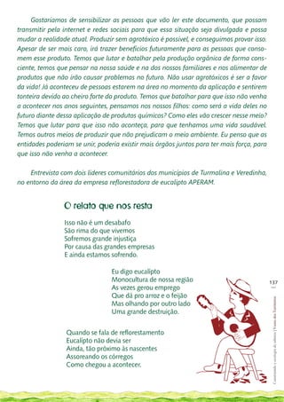 Gostaríamos de sensibilizar as pessoas que vão ler este documento, que possam
transmitir pela internet e redes sociais para que essa situação seja divulgada e possa
mudar a realidade atual. Produzir sem agrotóxico é possível, e conseguimos provar isso.
Apesar de ser mais caro, irá trazer benefícios futuramente para as pessoas que conso-
mem esse produto. Temos que lutar e batalhar pela produção orgânica de forma cons-
ciente, temos que pensar na nossa saúde e na dos nossos familiares e nos alimentar de
produtos que não irão causar problemas no futuro. Não usar agrotóxicos é ser a favor
da vida! Já aconteceu de pessoas estarem na área no momento da aplicação e sentirem
tonteira devido ao cheiro forte do produto. Temos que batalhar para que isso não venha
a acontecer nos anos seguintes, pensamos nos nossos filhos: como será a vida deles no
futuro diante dessa aplicação de produtos químicos? Como eles vão crescer nesse meio?
Temos que lutar para que isso não aconteça, para que tenhamos uma vida saudável.
Temos outros meios de produzir que não prejudicam o meio ambiente. Eu penso que as
entidades poderiam se unir, poderia existir mais órgãos juntos para ter mais força, para
que isso não venha a acontecer.

    Entrevista com dois líderes comunitários dos municípios de Turmalina e Veredinha,
no entorno da área da empresa reflorestadora de eucalipto APERAM.


                O relato que nos resta
                Isso não é um desabafo
                São rima do que vivemos
                Sofremos grande injustiça
                Por causa das grandes empresas
                E ainda estamos sofrendo.

                                 Eu digo eucalípto
                                 Monocultura de nossa região                               137
                                                                                            __
                                 As vezes gerou emprego
                                 Que dá pro arroz e o feijão
                                                                                            Construindo e ecologia de saberes | Vozes dos Territórios




                                 Mas olhando por outro lado
                                 Uma grande destruição.


                 Quando se fala de reflorestamento
                 Eucalípto não devia ser
                 Ainda, tão próximo às nascentes
                 Assoreando os córregos
                 Como chegou a acontecer.
 