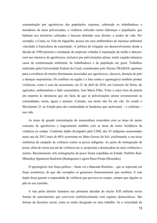 contaminação por agrotóxicos das populações expostas, sobretudo os trabalhadores e
moradores de áreas pulverizadas; a violência utilizada contra lideranças e populações que
habitam nos territórios cobiçados e buscam defender seus direitos e modos de vida. Por
exemplo, o Ceará, no Vale do Jaguaribe, possui um caso emblemático de injustiça ambiental
vinculado à fruticultura de exportação. A política de irrigação em desenvolvimento desde a
década de 1980 permitiu a instalação de empresas voltadas à exportação de melão e abacaxi,
com uso intensivo de agrotóxicos, inclusive por pulverizações aéreas, tendo surgido inúmeros
casos de contaminação ambiental, de trabalhadores e da população em geral. Trabalhos
realizados pela Universidade Federal do Ceará, coordenados pelo Núcleo TRAMAS, apontam
para a existência de mortes diretamente associadas aos agrotóxicos, cânceres, doenças de pele
e doenças respiratórias. Os conflitos na região e a luta contra o agronegócio também produz
violências, como o caso do assassinato, em 21 de abril de 2010, em Limoeiro do Norte, do
agricultor, ambientalista e líder comunitário, José Maria Filho. Vinte e cinco tiros de pistola
em resposta às denúncias que ele fazia de que as pulverizações aéreas envenenavam as
comunidades, terras, águas e animais. Contudo, sua morte não foi em vão: foi criado o
Movimento 21 no Estado para dar continuidade às bandeiras que motivaram – e ceifaram –
sua vida.

    As áreas de grande concentração da monocultura coincidem com as áreas de maior
consumo de agrotóxicos e tragicamente também com as áreas de maior incidência da
violência no campo. Conforme dados divulgados pelo CIMI, dos 43 indígenas assassinados
neste ano de 2012 mais de 60% ocorreram no Mato Grosso do Sul, confirmando a sua triste
estatística de campeão de violência contra os povos indígenas. As ações de reintegração de
posse, além de serem um ato de violência em si, propiciam o desencadear de mais violências e
mortes. Recentemente, três reintegrações de posse foram expedidas no Estado: Pueblito Kuê-
Mbarakay (Iguatemi) Kadiwéu (Bodoquena) e agora Passo Piraju (Dourados).

    O agronegócio tem força política – basta ver a Bancada Ruralista – que se repercute em
força econômica, de que são exemplos os generosos financiamentos que recebem. E esta
dupla força garante a impunidade da violência que provoca no campo, sempre que alguém se
põe no seu caminho.

    A luta pelos direitos humanos nas primeiras décadas do século XXI enfrenta novas
formas de autoritarismo que convivem confortavelmente com regimes democráticos. São
formas de fascismo social, como as tenho designado no meu trabalho. Se a voracidade de
                                                                                            13
 