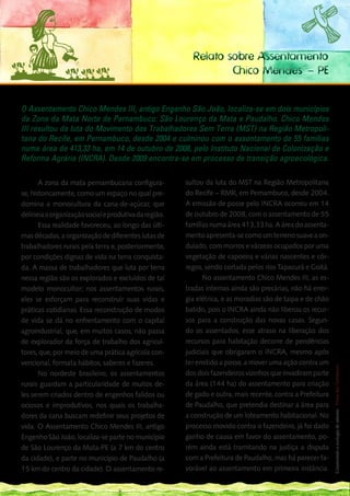 Relato sobre Assentamento
                                                                 Chico Mendes – PE


O Assentamento Chico Mendes III, antigo Engenho São João, localiza-se em dois municípios
da Zona da Mata Norte de Pernambuco: São Lourenço da Mata e Paudalho. Chico Mendes
III resultou da luta do Movimento dos Trabalhadores Sem Terra (MST) na Região Metropoli-
tana do Recife, em Pernambuco, desde 2004 e culminou com o assentamento de 55 famílias
numa área de 413,33 ha, em 14 de outubro de 2008, pelo Instituto Nacional de Colonização e
Reforma Agrária (INCRA). Desde 2009 encontra-se em processo de transição agroecológica.

       A zona da mata pernambucana configura-          sultou da luta do MST na Região Metropolitana
se, historicamente, como um espaço no qual pre-        do Recife – RMR, em Pernambuco, desde 2004.
domina a monocultura da cana-de-açúcar, que            A emissão de posse pelo INCRA ocorreu em 14
delineia a organização social e produtiva da região.   de outubro de 2008, com o assentamento de 55
       Essa realidade favoreceu, ao longo das últi-    famílias numa área 413,33 ha. A área do assenta-
mas décadas, a organização de diferentes lutas de      mento apresenta-se como um terreno suave a on-
trabalhadores rurais pela terra e, posteriormente,     dulado, com morros e várzeas ocupados por uma
por condições dignas de vida na terra conquista-       vegetação de capoeira e várias nascentes e cór-
da. A massa de trabalhadores que luta por terra        regos, sendo cortada pelos rios Tapacurá e Goitá.
nessa região são os explorados e excluídos de tal            No assentamento Chico Mendes III, as es-
modelo monocultor; nos assentamentos rurais,           tradas internas ainda são precárias, não há ener-
eles se esforçam para reconstruir suas vidas e         gia elétrica, e as moradias são de taipa e de chão
práticas cotidianas. Essa reconstrução de modos        batido, pois o INCRA ainda não liberou os recur-
de vida se dá no enfrentamento com o capital           sos para a construção das novas casas. Segun-
agroindustrial, que, em muitos casos, não passa        do os assentados, esse atraso na liberação dos
de explorador da força de trabalho dos agricul-        recursos para habitação decorre de pendências
                                                                                                          139
tores, que, por meio de uma prática agrícola con-      judiciais que obrigaram o INCRA, mesmo após __
vencional, formata hábitos, saberes e fazeres.         ter emitido a posse, a mover uma ação contra um
                                                                                                          Construindo a ecologia de saberes | Vozes dos Territórios




       No nordeste brasileiro, os assentamentos        dos dois fazendeiros vizinhos que invadiram parte
rurais guardam a particularidade de muitos de-         da área (144 ha) do assentamento para criação
les serem criados dentro de engenhos falidos ou        de gado e outra, mais recente, contra a Prefeitura
ociosos e improdutivos, nos quais os trabalha-         de Paudalho, que pretendia destinar a área para
dores da cana buscam redefinir seus projetos de        a construção de um loteamento habitacional. No
vida. O Assentamento Chico Mendes III, antigo          processo movido contra o fazendeiro, já foi dado
Engenho São João, localiza-se parte no município       ganho de causa em favor do assentamento, po-
de São Lourenço da Mata-PE (a 7 km do centro           rém ainda está tramitando na justiça a disputa
da cidade), e parte no município de Paudalho (a        com a Prefeitura de Paudalho, mas há parecer fa-
15 km do centro da cidade). O assentamento re-         vorável ao assentamento em primeira instância.
 