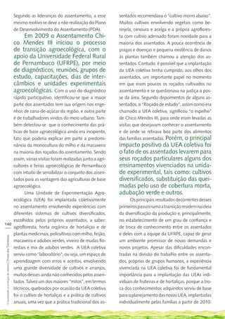 Segundo as lideranças do assentamento, a esse    sentados recomendava o “cultivo morro abaixo”.
                                                             mesmo motivo se deve a não realização do Plano   Muitos cultivos envolvendo vegetais como be-
                                                             de Desenvolvimento do Assentamento (PDA).        rinjela, cenoura e acelga e a própria agroflores-
                                                                 Em 2009 o Assentamento Chi-                  ta com cultivo adensado foram novidade para a
                                                             co Mendes III iniciou o processo                 maioria dos assentados. A pouca ocorrência de
                                                             de transição agroecológica, com o                pragas e doenças e pequena existência de danos
                                                             apoio da Universidade Federal Rural              às plantas também chamou a atenção dos as-
                                                             de Pernambuco (UFRPE), por meio                  sentados. Contudo, é possível que a implantação
                                                             de diagnósticos, reuniões, grupos de             da UEA coletiva tenha cumprido, aos olhos dos
                                                             estudo, capacitações, dias de inter-             assentados, um importante papel no momento
                                                             câmbios e unidades experimentais                 em que eram poucos os roçados cultivados no
                                                             agroecológicas. Com o uso do diagnóstico         assentamento e se questionava na justiça a pos-
    rápido participativo, identificou-se que a maior                                                          se da área. Segundo depoimentos de alguns as-
    parte dos assentados tem sua origem nos enge-                                                             sentados, o “Roçado de estudo”, assim como era
    nhos de cana-de-açúcar da região, e outra parte                                                           chamado a UEA coletiva, significou “o espelho”
    é de trabalhadores vindos do meio urbano. Tam-                                                            de Chico Mendes III, para onde eram levadas as
    bém detectou-se que o conhecimento das prá-                                                               visitas que desejavam conhecer o assentamento
    ticas de base agroecológica ainda era incipiente,                                                         e de onde se retirava boa parte dos alimentos
    fato que poderia explicar em parte a predomi-                                                             das famílias assentadas. Porém, o principal
    nância da monocultura do milho e da macaxeira                                                             impacto positivo da UEA coletiva foi
    na maioria dos roçados do assentamento. Sendo                                                             o fato de os assentados levarem para
    assim, várias visitas foram realizadas junto a agri-                                                      seus roçados particulares alguns dos
    cultores e feiras agroecológicas de Pernambuco                                                            ensinamentos vivenciados na unida-
    com intuito de sensibilizar o conjunto dos assen-                                                         de experimental, tais como: cultivos
    tados para as vantagens das agriculturas de base                                                          diversificados, substituição das quei-
    agroecológica.                                                                                            madas pelo uso de cobertura morta,
          Uma Unidade de Experimentação Agro-                                                                 adubação verde e outros.
    ecológica (UEA) foi implantada coletivamente                                                                    Os principais resultados decorrentes desses
    no assentamento envolvendo experiências com                                                               primeiros passos rumo a transição residem na ideia
    diferentes sistemas de cultivos diversificados,                                                           da diversificação da produção e, principalmente,
    escolhidos pelos próprios assentados, a saber:                                                            no estabelecimento de um grau de confiança e
140
___ agrofloresta, horta orgânica de hortaliças e de                                                           de troca de conhecimento entre os assentados
    plantas medicinais, policultivos com milho, feijão,                                                       e deles com a equipe da UFRPE, capaz de gerar
 Construindo a ecologia de saberes | Vozes dos Territórios




    macaxeira e adubos verdes, viveiro de mudas flo-                                                          um ambiente promissor de novas demandas e
    restais e mix de adubos verdes. A UEA coletiva                                                            novos projetos. Apesar das dificuldades encon-
    serviu como “laboratório”, ou seja, um espaço de                                                          tradas na divisão do trabalho entre os assenta-
    aprendizagem com erros e acertos, envolvendo                                                              dos, próprias de grupos humanos, a experiência
    uma grande diversidade de cultivos e arranjos,                                                            vivenciada na UEA coletiva foi de fundamental
    muitos desses ainda não conhecidos pelos assen-                                                           importância para a implantação das UEAs indi-
    tados. Talvez um dos maiores “mitos”, em termos                                                           viduais de fruteiras e de hortaliças, porque a tro-
    técnicos, quebrados por ocasião da UEA coletiva                                                           ca dos conhecimentos adquiridos serviu de base
    foi o cultivo de hortaliças e a prática de cultivos                                                       para o planejamento das novas UEA, implantadas
    anuais, uma vez que a prática tradicional dos as-                                                         individualmente pelas famílias a partir de 2010.
 