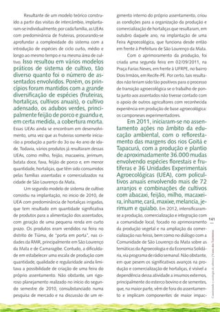 Resultante de um modelo teórico constru-      gimento interno do próprio assentamento, criou
ído a partir das visitas de intercâmbio, implanta-   as condições para a organização da produção e
ram-se individualmente, por cada família, as UEAs    comercialização de hortaliças que resultaram, em
com predominância de fruteiras, procurando-se        outubro daquele ano, na implantação de uma
aprofundar a complexidade do sistema com a           Feira Agroecológica, que funciona desde então
introdução de espécies de ciclo curto, médio e       em frente à Prefeitura de São Lourenço da Mata.
longo ao mesmo tempo e na mesma área de cul-               Com o aprimoramento da produção, foi
tivo. Isso resultou em vários modelos                criada uma segunda feira em 02/09/2011, na
práticos de sistema de cultivo, tão                  Praça Farias Neves, em frente à UFRPE, no bairro
diverso quanto foi o número de as-                   Dois Irmãos, em Recife-PE. Por certo, tais resulta-
sentados envolvidos. Porém, os prin-                 dos não teriam sido tão positivos para o processo
cípios foram mantidos com a grande                   de transição agroecológica se o trabalho de pon-
diversificação de espécies (fruteiras,               ta junto aos assentados não tivesse contado com
hortaliças, cultivos anuais), o cultivo              o apoio de outros agricultores com reconhecida
adensado, os adubos verdes, princi-                  experiência em produção de base agroecológica:
palmente feijão de porco e guandu e,                 os camponeses experimentadores.
em certa medida, a cobertura morta.                        Em 2011, iniciaram-se no assen-
Essas UEAs ainda se encontram em desenvolvi-         tamento ações no âmbito da edu-
mento, uma vez que as fruteiras somente inicia-      cação ambiental, com o refloresta-
rão a produção a partir do 3o ou 4o ano de ida-      mento das margens dos rios Goitá e
de. Todavia, vários produtos já resultaram dessas    Tapacurá, com a produção e plantio
UEAs, como milho, feijão, macaxeira, jerimum,        de aproximadamente 36.000 mudas
batata doce, fava, feijão de porco e, em menor       envolvendo espécies florestais e fru-
quantidade, hortaliças, que têm sido consumidos      tíferas e 36 Unidades Experimentais
pelas famílias assentadas e comercializados na       Agroecológicas (UEA), com policul-
cidade de São Lourenço da Mata.                      tivos anuais envolvendo mais de 72
       Um segundo modelo de sistema de cultivo       arranjos e combinações de cultivos
consistiu na implantação, no inicio de 2010, de      com abacaxi, feijão, milho, macaxei-
UEA com predominância de hortaliças irrigadas,       ra, inhame, cará, maxixe, melancia, je-
que tem resultado em quantidade significativa        rimum e quiabo. Em 2012, intensificaram-
de produtos para a alimentação dos assentados,       se a produção, comercialização e integração com
                                                                                                        141
com geração de uma pequena renda em curto            a comunidade local, focado no aprimoramento __
prazo. Os produtos eram vendidos na feira no         da produção vegetal e na ampliação da comer-
                                                                                                           Construindo e ecologia de saberes | Vozes dos Territórios




distrito de Tiúma, de “porta em porta”, nas ci-      cialização nas feiras, bem como no diálogo com a
dades da RMR, principalmente em São Lourenço         Comunidade de São Lourenço da Mata sobre as
da Mata e de Camaragibe. Contudo, a dificulda-       temáticas da Agroecologia e da Economia Solidá-
de em estabelecer uma escala de produção com         ria, via programa de rádio semanal. Não obstante,
quantidade, qualidade e regularidade ainda limi-     em que pesem os significativos avanços na pro-
tava a possibilidade de criação de uma feira do      dução e comercialização de hortaliças, é visível a
próprio assentamento. Não obstante, um rigo-         dependência dessa atividade a insumos externos,
roso planejamento realizado no início do segun-      principalmente do esterco bovino e de sementes,
do semestre de 2010, consubstanciado numa            que, na maior parte, vêm de fora do assentamen-
pesquisa de mercado e na discussão de um re-         to e implicam componentes de maior impac-
 