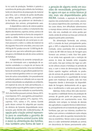 to no custo de produção. Também é patente a                                                       a geração de alguma renda em oca-
    ocorrência de perdas pós-colheita das hortaliças,                                                 siões de necessidade, principalmen-
    tanto em decorrência da preparação do material                                                    te agora em que as cestas básicas já
    para feira, com a retirada de partes danificadas                                                  não mais são disponibilizadas pelo
    ou velhas, quanto na pós-feira, principalmen-                                                     INCRA. Contudo, a aquisição de bovinos e
    te das folhosas, que poderiam ser destinadas à                                                    equinos não acostumados com a corda, associa-
    alimentação dos animais, principalmente aves.                                                     da à pouca experiência dos assentados, em mui-
           A dependência externa de esterco poderia                                                   tos casos idosos, tem dificultado sobremaneira
    ser minimizada com a coleta e o tratamento dos                                                    o manejo desses animais no assentamento. Isso
    dejetos dos bovinos, caprinos, ovinos, suínos e de                                                tem, não raro, resultado em várias perdas por
    aves e aproveitamento na forma de composto lí-                                                    morte, venda de animais ou troca por animais de
    quido ou sólido. Bastaria para isso, no caso dos                                                  pequeno porte pelos assentados.
    bovinos, a construção de um curral para os ani-                                                          Da alimentação fornecida aos animais,
    mais passarem a noite e a coleta do material no                                                   62% é oriunda do local, principalmente pasta-
    dia seguinte. Para se ter uma ideia, uma vaca com                                                 gem, e 38% é adquirida fora do assentamento.
    450 kg de P.V. produz cerca de 12.000 kg de de-                                                   Contudo, vários assentados têm se deslocado
    jetos por ano, que seria suficiente para adubar e                                                 à beira da BR 408 em busca de forragem para
    recuperar a fertilidade do solo de vários canteiros                                               fornecer aos animais à noite. Esse fato pode-
    de hortaliças.                                                                                    rá ser ainda mais agravado com a restrição do
           A dependência da semente comprada po-                                                      acesso às áreas de baixada antes ocupadas
    deria ser minimizada com a reprodução de se-                                                      com pasto, mas que começa dar lugar ao culti-
    mentes variedades e a criação de um banco de                                                      vo de culturas anuais e hortaliças no período de
    sementes do assentamento. Uma vez instituído o                                                    seca, e com o inicio da demarcação dos lotes.
    banco de sementes, os agricultores poderiam tro-                                                  Outro aspecto negativo verificado na produ-
    car esse material genético entre si e com agricul-                                                ção de animais de grande porte criados na cor-
    tores de outras comunidades. Um procedimento                                                      da no assentamento é a quantidade de tempo
    semelhante poderia ser utilizado com as raças de                                                  gasto com mudanças de pasto, cada vez mais
    animais naturalizadas ou adaptadas ao ambiente,                                                   frequentes devido à diminuição da disponibili-
    em especial da zona da mata pernambucana, a                                                       dade de forragem, deslocamento até as agua-
    começar pelas raças de galinha caipira e caprinos.                                                das e recolhimento à noite para perto de casa.
           Segundo censo realizado no assentamento,                                                          Ademais, fortes críticas têm sido recorren-
142
___ 76% das famílias possuem animais. Dessas, 85%
                                                                                                      tes quanto à viabilidade técnica da produção de
    criam bovinos; 55%, aves (galinha, principalmen-                                                  animais de grande porte em pequenas áreas,
 Construindo a ecologia de saberes | Vozes dos Territórios




    te, e angola, peru e ganso); 27%, equinos; 15%,                                                   principalmente em assentamentos rurais. Não
    caprinos; 15%, suínos; e 3%, ovinos. Grande                                                       obstante, nem sempre, na tomada de decisão
    parte desses animais foi adquirida por ocasião                                                    dos agricultores, o aspecto técnico é determinan-
    do dinheiro de fomento disponibilizado recen-                                                     te, principalmente em se tratando de agricultores
    temente pelo INCRA (R$ 3.000,00/família). A                                                       familiares, que, por sua natureza, escolhem tra-
                                                             opção pela criação animal represen-      balhar com animais e estabelecem outra relação
                                                             ta para os assentados a garantia de      com eles, para além da questão meramente téc-
                                                             fonte de proteína animal (carne, leite   nica ou econômica. Nesses casos o que prepon-
                                                             e ovos) na alimentação das famílias,     dera é o valor sentimental atribuído ao animal,
                                                             mas também uma forma de lazer e          em decorrência de fatores precisamente cultu-
 