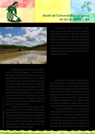 denúncia

                                                                        Relato de Comunidades Indígenas
                                                                                    do Sul da Bahia – BA

                                                                                   Os principais “ciclos econômicos”, explo-
                                                                             ração do pau-brasil, pedras preciosas, pecuária,
                                                                             exportação da madeira, exploração imobiliária,
                                                                             pecuária, fruticultura (a região foi a maior pro-
                                                                             dutora de mamão do mundo na década de 90);
                                                                             café e recentemente a monocultura de eucalipto,
                                                                             fomentaram um intenso processo de degradação
                                                                             ambiental e envenenamento do solo e dos recur-
                                                                             sos hídricos, pelo uso intensivo de herbicidas, in-
                                                                             seticidas e fungicidas.

                                                                                          “Levantamentos feitos por Karine Oliveira dão
                                                                                   conta de que, nos anos de 1980, ocorre um movimen-
                                                                                   to de implantação de uma organização de natureza
                                                                                   empresarial, baseadas nas culturas de mamão e de
                                                                                   café (expansão proveniente do Espírito Santo) e de
                                                                                   uma pecuária intensiva, culminando, nos anos de
          As plantações de eucalipto, destinadas à                                 1990, com a implantação do complexo industrial de
    lenha e celulose configuram a maior parte de                                   papel e de celulose, de capital nacional necessaria-
                                                                                   mente associado ao capital estrangeiro (OLIVEIRA,
    plantações de árvores em todo o mundo e es-                                    2008 P.51).”

    tão localizadas no hemisfério sul, como o Brasil,
    por exemplo, que com 6,126 milhões de hecta-                                   Os plantios de eucalipto, nesta região, fo-
    res com eucalipto e pinus, ocupam o sexto lugar                          ram iniciados com os incentivos fiscais ao reflo-
    no ranking mundial. O primeiro lugar é da China,                         restamento, que ocorreram a partir do final dos
    com 45 milhões de hectares. (Bracelpa, 2008).                            anos 60 e tiveram grande avanço durante as dé-
    Minas Gerais ganha destaque com a maior área,                            cadas de 70 e 80. Com o aporte dos incentivos
144                                                                          governamentais, em especial os financiamentos
___ grande parte destinada a produção de carvão

    para abastecer a indústria de aço. A Bahia, com                          do BNDES e a isenção de ICMS - Imposto sobre
 Construindo a ecologia de saberes | Vozes dos Territórios




    seus 659.480 mil hectares (ABRAF 2009) de                                Circulação de Mercadorias e Prestação de Servi-
    plantio é o segundo colocado.                                            ços sobre exportações, a região passou a atrair
          A região do Extremo sul da Bahia contém                            ainda maiores interesses para plantio de eucalipto.
    21 municípios numa área de 30.420km2, confi-                                   Além de se constituir em uma das maiores
    gurando um dos mais importantes ecossistemas                             concentrações de maciços com plantações de
    do planeta: O Bioma Mata Atlântica, reduzido a                           eucalipto em nível nacional, a região, também,
    7% de sua área original no Brasil, e cerca de 4%                         é reconhecida como um pólo de conhecimen-
    no Extremo Sul da Bahia. Desde a invasão dos                             to tecnológico da silvicultura do eucalipto, que
    Portugueses, em 1500, a região sofre com a ex-                           apresenta excelente adaptação e produtividade
    ploração ambiental e etno-cultural.                                      florestal, cuja utilização se dá, em especial, na
 