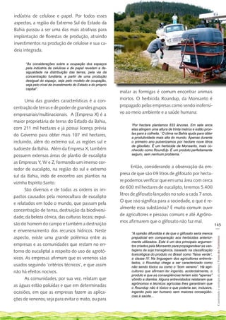 indústria de celulose e papel. Por todos esses
aspectos, a região do Extremo Sul do Estado da
Bahia passou a ser uma das mais atrativas para
implantação de florestas de produção, atraindo
investimentos na produção de celulose e sua ca-
deia integrada.

      “As considerações sobre a ocupação dos espaços
      pela indústria de celulose e de papel revelam a de-
      sigualdade na distribuição das terras, pela via da
      concentração fundiária, a partir de uma produção
      desigual do espaço, seja pelo modelo de ocupação,
      seja pelo nível de investimento do Estado e do próprio
      capital”.
                                                               matar as formigas é comum encontrar animais
      Uma das grandes características é a con-                 mortos. O herbicida Roundup, da Monsanto é
centração de terras e de poder de grandes grupos               propagado pelas empresas como sendo inofensi-
empresariais/multinacionais. A [Empresa X] é a                 vo ao meio ambiente e a saúde humana:
maior proprietária de terras do Estado da Bahia,
                                                                     ‘Por hectare plantamos 833 árvores. Em sete anos
com 211 mil hectares e já possui licença prévia                      elas atingem uma altura de trinta metros e estão pron-
do Governo para obter mais 107 mil hectares,                         tas para a colheita. ’ O clima na Bahia ajuda para obter
                                                                     a produtividade mais alta do mundo. Apenas durante
incluindo, além do extremo sul, as regiões sul e                     o primeiro ano pulverizamos por hectare nove litros
                                                                     de glisofato. É um herbicida da Monsanto, mais co-
sudoeste da Bahia. Além da Empresa X, também                         nhecido como RoundUp. É um produto perfeitamente
possuem extensas áreas de plantio de eucalipto                       seguro, sem nenhum problema. ’

as Empresas Y, W e Z, formando um imenso cor-
                                                                      Então, considerando a observação da em-
redor de eucalipto, na região do sul e extremo
                                                               presa de que são 09 litros de glifosato por hecta-
sul da Bahia, indo de encontro aos plantios na
                                                               re podemos verificar que em uma área com cerca
vizinha Espírito Santo.
                                                               de 600 mil hectares de eucalipto, teremos 5.400
      São diversos e de todas as ordens os im-
                                                               litros de glifosato lançados no solo a cada 7 anos.
pactos causados pela monocultura de eucalipto
                                                               O que isso significa para a sociedade, o que é re-
e relatados em todo o mundo, que passam pela
                                                               almente essa substância? É muito comum ouvir
concentração de terras, destruição da biodiversi-
                                                               de agricultores e pessoas comuns e até Agrôno-
dade; da beleza cênica, das culturas locais; expul-
                                                               mos afirmarem que o glifosato não faz mal.
são do homem do campo e também a destruição                                                                                     145
                                                                                                                                 __
e envenenamento dos recursos hídricos. Neste
                                                                     “A opinião difundida é de que o glifosato seria menos
aspecto, existe uma grande polêmica entre as
                                                                                                                                 Construindo e ecologia de saberes | Vozes dos Territórios




                                                                     prejudicial em comparação aos herbicidas anterior-
                                                                     mente utilizados. Este é um dos principais argumen-
empresas e as comunidades que restam no en-                          tos criados pela Monsanto para propagandear as van-
torno do eucaliptal a respeito do uso de agrotó-                     tagens da soja transgênica, baseado na classificação
                                                                     toxicológica do produto no Brasil como “faixa verde”,
xicos. As empresas afirmam que os venenos são                        a classe IV. Na linguagem dos agricultores entrevis-
                                                                     tados, o Roundup chega a ser caracterizado como
usados seguindo ‘critérios técnicos’, e que assim                    não sendo tóxico ou como o “bom veneno”. Há agri-
não há efeitos nocivos.                                              cultores que afirmam ter ingerido, acidentalmente, o
                                                                     produto e que as conseqüências teriam sido “apenas”
      As comunidades, por sua vez, relatam que                       vômito e diarréia. Alguns entrevistados relataram que
                                                                     agrônomos e técnicos agrícolas lhes garantiram que
as águas estão poluídas e que em determinadas                        o Roundup não é tóxico e que poderia ser, inclusive,
ocasiões, em que as empresas fazem as aplica-                        ingerido pelo ser humano sem maiores conseqüên-
                                                                     cias à saúde...
ções de venenos, seja para evitar o mato, ou para
 