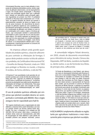 A formulação Roundup, que é a mais utilizada, é com-
                                                             posta de surfatante polioxietileno-amina, ácidos orgâ-
                                                             nicos de glifosato relacionados, sal de isopropilamina
                                                             e água. Em função dessa composição, o Roundup
                                                             possui uma toxicidade aguda maior que o glifosato
                                                             puro, testado em laboratório pelas principais agên-
                                                             cias regulatórias do produto nos EUA. O surfatante
                                                             presente no Roundup está contaminado com 1-4 dio-
                                                             xano, um agente causador de câncer em animais e
                                                             potencialmente causador de danos ao fígado e aos
                                                             rins de seres humanos. Em decorrência da decom-
                                                             posição do glifosato registra-se uma substância po-
                                                             tencialmente cancerígena conhecida, o formaldehido.
                                                             E a combinação do glifosato com nitratos no solo ou
                                                             em combinação com a saliva, origina o N-nitroso gli-
                                                             fosato, cuja composição também é potencialmente
                                                             cancerígena e para a qual não há um nível de expo-
                                                             sição seguro. Um estudo realizado na Suécia[1] con-
                                                             cluiu que há uma associação do contato prolongado                                                             não permitidas pela lei. ‘A Empresa X sempre entra com
                                                             com glifosato e o linfoma non-Hodgkin, outra forma                                                            recurso em Brasília’, diz Cleide Guirro, chefe do IBAMA
                                                             de câncer, e os pesquisadores alertam para o caso,                                                            em Eunápolis, o município onde as plantações constam.
                                                             considerando o exponencial aumento no consumo do                                                              A agência não consegue dar conta de fiscalizar todas as
                                                             herbicida a nível mundial”. 1                                                                                 queixas contra a Empresa X. ‘Temos seis fiscais para uma
                                                                                                                                                                           região quatro vezes o tamanho da Bélgica. E eucalipto
                                                                                                                                                                           é apenas um dos problemas que temos que dar conta’.3
                                                                   As empresas utilizam ainda grandes quan-
                                                             tidades de produto químico, a base de sulfurami-                                                              A comunidade indígena Pataxó denuncia,
                                                             da para controlar as infestações de formigas. E                                                         em 2005, através de documento encaminhado
                                                             apesar deste produto constar na lista de substan-                                                       para o Ministério da Justiça, Senado, Câmara dos
                                                             cias proibidas, da Certificadora Internacional FSC                                                      Deputados, MPF da Bahia, ouvidoria da Repúbli-
                                                             - Conselho de Manejo Florestal, criada em 1993                                                          ca, dentre outros, o uso do formicida Isca Mirex,
                                                             para proteger as florestas no mundo, a Empresa                                                          de principio ativo, sulfluramida:
                                                             X recebeu, de forma arbritária, o selo do FSC:
                                                                                                                                                                           “A Frente de Resistência e Luta Pataxó, vem denun-
                                                                                                                                                                           ciar mais um desrespeito fomentado pela Empresa X,
                                                             A Empresa X ‘usa quantidades muito grandes de um                                                              para com a comunidade indígena Pataxó, através da
                                                             produto químico que consta da lista de produtos proi-                                                         monocultura do eucalipto no Extremo Sul da Bahia,
                                                             bidos pelo FSC’, segundo um relatório de inspeção                                                             que ameaça a vida de índios da aldeia Guaxuma
                                                             da ASI sobre a certificação da Empresa X . A empresa                                                          na divisa dos municípios de Porto Seguro e Itabela.
                                                             pulveriza as plantações que estão sendo atacadas por                                                          No inicio desta semana o representante da Fazenda
                                                             infestações de formigas com Sulfuramida. Para essa                                                            Bom Jardim, que se encontra no entorno do Parque
                                                             aplicação, a empresa pediu uma exceção do FSC,                                                                Nacional de Monte Pascoal, e participa do esquema
                                                             e conseguiu essa medida(autorização) em 2008.2                                                                de fomento para plantio de eucalipto incentivado pela
                                                                                                                                                                           Empresa X, envia mais de dez homens na prepara-
                                                                                                                                                                           ção da terra, que significa espalhar veneno (ISCA MI-
    O uso de produtos químicos utilizados por em-                                                                                                                          REX) para matar o capim e as formigas, ameaçando
146 presas que plantam eucalipto deveria ser acom-                                                                                                                         a vida das famílias indígenas que habitam o local. Em
___                                                                                                                                                                        muitos pontos o veneno não distancia 2 metros das
    panhado e controlado pelo IBAMA. Mas o órgão                                                                                                                           casas da aldeia. A 100 metros do local que está sen-
                                                                                                                                                                           do preparado, fica a única fonte de abastecimento de
 Construindo a ecologia de saberes | Vozes dos Territórios




    assegura não ter capacidade para fazê-lo:                                                                                                                              água, usada por toda a comunidade. As crianças e as
                                                                                                                                                                           criações estão em contato direto com o veneno. Alem
                                                             “Em lugares destinados para a regeneração da mata                                                             disto, esta área faz parte da área em estudo para de-
                                                             atlântica a empresa tinha usado herbicidas e por isso                                                         marcação de terras dos Índios Pataxó. 4
                                                             um grande número de árvores nativas foram des-
                                                             truídas. Por isso, a Empresa X foi multada em R$
                                                             400.000 (160 mil euros). Além disso, a empresa foi                                                      A ISCA MIREX é amplamente utilizada na região.
                                                             multada várias vezes por desmatamento, pela falta                                                       tanto por agricultores tradicionais e mais inten-
                                                             de recuperação da mata atlântica e pelo plantio de
                                                             eucalipto próximo aos parques nacionais, práticas                                                       samente pelas empresas que plantam eucalipto.

                                                             1
                                                                 O Roundup, o câncer e o crime do “colarinho verde” www.espacoacademico.com.br/051/51andrioli.html
                                                             2
                                                                 http://www.mo.be/index.php?id=340&tx_uwnews_pi2[art_id]=29629&cHash=45bfb71da2 Leopold Broers en An-Katrien Lecluyse.)
                                                             3
                                                                 Idem
                                                             4
                                                                 Documento da Frente de Resistência e Luta Pataxó, 21 de setembro de 2005
 