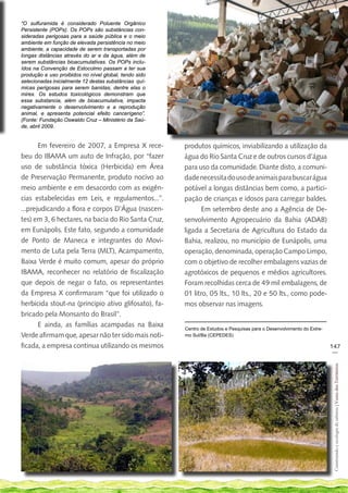 “O sulfuramida é considerado Poluente Orgânico
Persistente (POPs). Os POPs são substâncias con-
sideradas perigosas para a saúde pública e o meio
ambiente em função de elevada persistência no meio
ambiente, a capacidade de serem transportadas por
longas distâncias através do ar e da água, além de
serem substâncias bioacumulativas. Os POPs inclu-
ídos na Convenção de Estocolmo passam a ter sua
produção e uso proibidos no nível global, tendo sido
selecionadas inicialmente 12 destas substâncias quí-
micas perigosas para serem banidas, dentre elas o
mirex. Os estudos toxicológicos demonstram que
essa substancia, além de bioacumulativa, impacta
negativamente o desenvolvimento e a reprodução
animal, e apresenta potencial efeito cancerígeno”.
(Fonte: Fundação Oswaldo Cruz – Ministério da Saú-
de, abril 2009.


       Em fevereiro de 2007, a Empresa X rece-         produtos químicos, inviabilizando a utilização da
beu do IBAMA um auto de Infração, por “fazer           água do Rio Santa Cruz e de outros cursos d’água
uso de substância tóxica (Herbicida) em Área           para uso da comunidade. Diante disto, a comuni-
de Preservação Permanente, produto nocivo ao           dade necessita do uso de animais para buscar água
meio ambiente e em desacordo com as exigên-            potável a longas distâncias bem como, a partici-
cias estabelecidas em Leis, e regulamentos...”.        pação de crianças e idosos para carregar baldes.
...prejudicando a flora e corpos D’Água (nascen-              Em setembro deste ano a Agência de De-
tes) em 3, 6 hectares, na bacia do Rio Santa Cruz,     senvolvimento Agropecuário da Bahia (ADAB)
em Eunápolis. Este fato, segundo a comunidade          ligada a Secretaria de Agricultura do Estado da
de Ponto de Maneca e integrantes do Movi-              Bahia, realizou, no município de Eunápolis, uma
mento de Luta pela Terra (MLT), Acampamento,           operação, denominada, operação Campo Limpo,
Baixa Verde é muito comum, apesar do próprio           com o objetivo de recolher embalagens vazias de
IBAMA, reconhecer no relatório de fiscalização         agrotóxicos de pequenos e médios agricultores.
que depois de negar o fato, os representantes          Foram recolhidas cerca de 49 mil embalagens, de
da Empresa X confirmaram “que foi utilizado o          01 litro, 05 lts., 10 lts., 20 e 50 lts., como pode-
herbicida stout-na (principio ativo glifosato), fa-    mos observar nas imagens.
bricado pela Monsanto do Brasil”.
       E ainda, as famílias acampadas na Baixa         Centro de Estudos e Pesquisas para o Desenvolvimento do Extre-
Verde afirmam que, apesar não ter sido mais noti-      mo Sul/Ba (CEPEDES)

ficada, a empresa continua utilizando os mesmos                                                                         147
                                                                                                                         __
                                                                                                                         Construindo e ecologia de saberes | Vozes dos Territórios
 