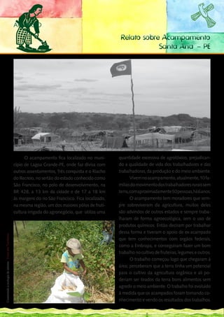 ANUNCIO

                                                                                                                  Relato sobre Acampamento
                                                                                                                              Santa Ana – PE




                                                                   O acampamento fica localizado no muni-        quantidade excessiva de agrotóxico, prejudican-
                                                             cípio de Lagoa Grande-PE, onde faz divisa com       do a qualidade de vida dos trabalhadores e das
                                                             outros assentamentos, Três conquista e o Riacho     trabalhadoras, da produção e do meio ambiente.
                                                             do Recreio, no sertão do estado conhecido como             Vivem no acampamento, atualmente, 10 fa-
                                                             São Francisco, no polo de desenvolvimento, na       mílias do movimento dos trabalhadores rurais sem
                                                             BR 428, a 13 km da cidade e de 17 a 18 km           terra, com aproximadamente 50 pessoas, há 6 anos.
                                                             às margens do rio São Francisco. Fica localizado,          O acampamento tem moradores que sem-
                                                             na mesma região, um dos maiores pólos de fruti-     pre sobreviveram da agricultura, muitos deles
                                                             cultura irrigada do agronegócio, que utiliza uma    são advindos de outros estados e sempre traba-
                                                                                                                 lharam de forma agroecológica, sem o uso de
148
___                                                                                                              produtos químicos. Então deciram por trabalhar
                                                                                                                 dessa forma e tiveram o apoio de ex-acampado
 Construindo a ecologia de saberes | Vozes dos Territórios




                                                                                                                 que tem conhecimentos com orgãos federais,
                                                                                                                 como a Embrapa, e conseguiram fazer um bom
                                                                                                                 trabalho no cultivo de fruteiras, legumes e outros.
                                                                                                                        O trabalho começou logo que chegaram à
                                                                                                                 área; perceberam que a terra tinha um potencial
                                                                                                                 para o cultivo da agricultura orgânica e ali po-
                                                                                                                 deriam ser tirados da terra bons alimentos sem
                                                                                                                 agredir o meio ambiente. O trabalho foi evoluido
                                                                                                                 à medida que os acampados foram tomando co-
                                                                                                                 nhecimento e vendo os resultados dos trabalhos.
 