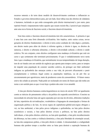 recursos naturais e de terra deste modelo de desenvolvimento continuar a influenciar os
Estados e governos democráticos para, por um lado, fazer tábua rasa dos direitos de cidadania
e humanos, incluindo os que estão consagrados pelo direito internacional e, por outro, para
reprimir brutal e impunemente todos aqueles que ousam resistir-lhe, é possível que estejamos
ante uma nova forma de fascismo social, o fascismo desenvolvimentista.


    Esta luta contra o fascismo desenvolvimentista tem três características. A primeira é que
é uma luta com uma forte dimensão civilizatória. Isto implica, entre outras coisas, novas
gerações de direitos fundamentais: o direito à terra como condição de vida digna e, portanto,
um direito muito para além do direito à reforma agrária, o direito à água, os direitos da
natureza, o direito à soberania alimentar, o direito à diversidade cultural, o direito à saúde
coletiva. No seu conjunto, estes direitos configuram uma mudança civilizatória que está em
curso e que certamente não terminará proximamente. O que é verdadeiramente novo nesta
luta é que a mudança civilizatória, que normalmente invoca temporalidades de longa duração,
tem de ser lutada com um sentido de urgência que aponta para tempos curtos, para os tempos
de impedir uma população de cometer suicídio coletivo, de proteger um líder ambiental
indígena ou quilombola das ameaças contra a sua vida, de prevenir eficazmente e punir
exemplarmente a violência ilegal contra as populações indefesas, ou de pôr fim ao
envenenamento por agrotóxicos, tanto de produtores como de consumidores. O futuro nunca
esteve tão colado ao presente. Nada pode ser reclamado em nome do futuro que não tenha um
nome e um sentido para os que vivem hoje e podem não estar vivos amanhã.


    A luta por direitos humanos contra-hegemônicos no inicio do século XXI vai igualmente
contra as inércias do pensamento crítico e da política de esquerda eurocêntricos. Consiste na
necessidade de articular lutas até agora separadas por um mar de divisões, diferentes tradições
de luta, repertórios de reivindicações, vocabulários e linguagens de emancipação e formas de
organização política e de luta. As novas regras do capitalismo-global-sem-regras obrigam a
ver, na luta ambiental, a luta pelos povos indígenas e quilombolas, na luta pelos direitos
econômicos e sociais, a luta pelos direitos cívicos e políticos, na luta pelos direitos
individuais, a luta pelos direitos coletivos, na luta pela igualdade, a luta pelo reconhecimento
da diferença, na luta contra a violência doméstica, a luta pela liberdade de orientação sexual,
na luta dos camponeses pobres, a luta pelo direito à cidade. A desumanidade e a indignidade
humana não perdem tempo a escolher entre as lutas para destruir a aspiração humana de

                                                                                             14
 