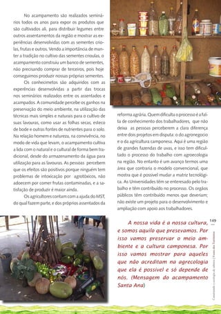 No acampamento são realizados seminá-
rios todos os anos para expor os produtos que
são cultivados ali, para distribuir legumes entre
outros assentamentos da região e mostrar as ex-
periências desenvolvidas com as sementes crio-
las, frutas e outros. Vendo a importância de man-
ter a tradição no cultivo das sementes crioulas, o
acampamento construiu um banco de sementes,
não precisando comprar de terceiros, pois hoje
conseguimos produzir nossas próprias sementes.
       Os conhecimetos são adquiridos com as
experências desenvolvidas a partir das trocas
nos seminários realizados entre os assentados e
acampados. A comunidade percebe os ganhos na
preservação do meio ambiente, na utilização das
técnicas mais simples e naturais para o cultivo de    reforma agrária. Quem dificulta o processo é a fal-
suas lavouras, como usar as folhas secas, esteco      ta de conhecimento dos trabalhadores, que não
de bode e outras fontes de nutrientes para o solo.    deixa as pessoas perceberem a clara diferença
Na relação homem e natureza, na convivência, no       entre dois projetos em disputa: o do agronegocio
modo de vida que levam, o acampamento cultiva         e o da agricultura camponesa. Aqui é uma região
a lida com o natural e o cultural de forma bem tra-   de grandes fazendas de uvas, e isso tem dificul-
dicional, desde do armazenamento da água para         tado o processo do trabalho com agroecologia
utilização para as lavouras. As pessoas percebem      na região. No entanto é um avanço termos uma
que os efeitos são positivos porque ninguém tem       área que contraria o modelo convencional, que
problemas de intoxicação por agrotóxicos, não         mostra que é possivel mudar a matriz tecnológi-
adoecem por comer frutas contaminadas, e a sa-        ca. As Universidades têm se enteresado pelo tra-
tisfação de produzir é maior ainda.                   balho e têm contribuído no processo. Os orgãos
       Os agricultores contam com a ajuda do MST,     públicos têm contribuído menos que deveriam;
do qual fazem parte, e dos próprios assentados da     não existe um projeto para o desenvolvimento e
                                                      ampliação com apoio aos trabalhadores.

                                                                                                            149
                                                          A nossa vida é a nossa cultura,                    __

                                                      e somos aquilo que presevamos. Por
                                                                                                             Construindo e ecologia de saberes | Vozes dos Territórios




                                                      isso vamos preservar o meio am-
                                                      biente e a cultura camponesa. Por
                                                      isso vamos mostrar para aqueles
                                                      que não acreditam na agrecologia
                                                      que ela é possivel e só depende de
                                                      nós. (Mensagem do acampamento
                                                      Santa Ana)
 