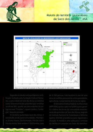 Relato do território Quilombola
                                                                                                                                     de Saco das Almas - MA

                                                             O Território Quilombola Saco das Almas ou o imóvel Data Saco das Almas possui aproximadamente,
                                                             11.721,0000 ha (onze mil setecentos e vinte e um hectares), fica inserido dentro da área de dois municí-
                                                             pios da mesorregião leste maranhense, que são os municípios de Brejo e Buriti




                                                                         Mapa com a indicação da localização da Mesorregião do Leste partir da base cartográfica do IBGE (2009).
                                                                         Fonte: GERUR, 2012.

150
___
                                                                    Segundo os estudos antropológicos e certi-                      de 5.200 pessoas. Este território é alvo de uma
                                                             ficação realizada pela Fundação Cultural Palma-                        série de conflitos possessórios entre quilombolas,
 Construindo a ecologia de saberes | Vozes dos Territórios




                                                             res, a comunidade de Saco das Almas se constitui                       agricultores e proprietários de terras da região.
                                                             como remanescente de quilombos por remontar                                   O Ministério Público Federal no Maranhão
                                                             ao século XIX, quanto aos descendentes do an-                          (MPF/MA) ajuizou ação civil pública para garan-
                                                             tigo escravo “Timóteo”, a quem coube a “funda-                         tir a defesa das terras da comunidade remanes-
                                                             ção” daquele povoado.                                                  cente de quilombos de Saco das Almas, exigindo
                                                                    O território quilombola Saco das Almas é                        do Instituto Nacional de Colonização e Reforma
                                                             constituído de 06 (seis) comunidades: Pitombei-                        Agrária (INCRA) providências para regularizar a
                                                             ra, Criulis, Faveira, São Raimundo, Vila São José e                    situação. A medida é uma saída para a omissão
                                                             Vila das Almas. Nele residem 1.300 famílias, mais                      do INCRA em proceder em favor da identifica-
 