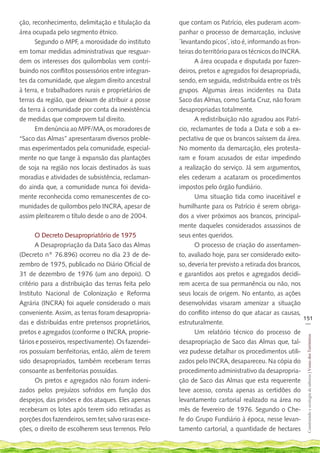 ção, reconhecimento, delimitação e titulação da       que contam os Patrício, eles puderam acom-
área ocupada pelo segmento étnico.                    panhar o processo de demarcação, inclusive
      Segundo o MPF, a morosidade do instituto        ´levantando picos´, isto é, informando as fron-
em tomar medidas administrativas que resguar-         teiras do território para os técnicos do INCRA.
dem os interesses dos quilombolas vem contri-                A área ocupada e disputada por fazen-
buindo nos conflitos possessórios entre integran-     deiros, pretos e agregados foi desapropriada,
tes da comunidade, que alegam direito ancestral       sendo, em seguida, redistribuída entre os três
à terra, e trabalhadores rurais e proprietários de    grupos. Algumas áreas incidentes na Data
terras da região, que deixam de atribuir a posse      Saco das Almas, como Santa Cruz, não foram
da terra à comunidade por conta da inexistência       desapropriadas totalmente.
de medidas que comprovem tal direito.                        A redistribuição não agradou aos Patrí-
      Em denúncia ao MPF/MA, os moradores de          cio, reclamantes de toda a Data e sob a ex-
“Saco das Almas” apresentaram diversos proble-        pectativa de que os brancos saíssem da área.
mas experimentados pela comunidade, especial-         No momento da demarcação, eles protesta-
mente no que tange à expansão das plantações          ram e foram acusados de estar impedindo
de soja na região nos locais destinados às suas       a realização do serviço. Já sem argumentos,
moradias e atividades de subsistência, reclaman-      eles cederam a acataram os procedimentos
do ainda que, a comunidade nunca foi devida-          impostos pelo órgão fundiário.
mente reconhecida como remanescentes de co-                  Uma situação tida como inaceitável e
munidades de quilombos pelo INCRA, apesar de          humilhante para os Patrício é serem obriga-
assim pleitearem o título desde o ano de 2004.        dos a viver próximos aos brancos, principal-
                                                      mente daqueles considerados assassinos de
       O Decreto Desapropriatório de 1975             seus entes queridos.
       A Desapropriação da Data Saco das Almas               O processo de criação do assentamen-
(Decreto nº 76.896) ocorreu no dia 23 de de-          to, avaliado hoje, para ser considerado exito-
zembro de 1975, publicado no Diário Oficial de        so, deveria ter previsto a retirada dos brancos,
31 de dezembro de 1976 (um ano depois). O             e garantidos aos pretos e agregados decidi-
critério para a distribuição das terras feita pelo    rem acerca de sua permanência ou não, nos
Instituto Nacional de Colonização e Reforma           seus locais de origem. No entanto, as ações
Agrária (INCRA) foi aquele considerado o mais         desenvolvidas visaram amenizar a situação
conveniente. Assim, as terras foram desapropria-      do conflito intenso do que atacar as causas,
                                                                                                       151
das e distribuídas entre pretensos proprietários,     estruturalmente.                                  __

pretos e agregados (conforme o INCRA, proprie-               Um relatório técnico do processo de
                                                                                                        Construindo e ecologia de saberes | Vozes dos Territórios




tários e posseiros, respectivamente). Os fazendei-    desapropriação de Saco das Almas que, tal-
ros possuíam benfeitorias, então, além de terem       vez pudesse detalhar os procedimentos utili-
sido desapropriados, também receberam terras          zados pelo INCRA, desapareceu. Na cópia do
consoante as benfeitorias possuídas.                  procedimento administrativo da desapropria-
       Os pretos e agregados não foram indeni-        ção de Saco das Almas que esta requerente
zados pelos prejuízos sofridos em função dos          teve acesso, consta apenas as certidões do
despejos, das prisões e dos ataques. Eles apenas      levantamento cartorial realizado na área no
receberam os lotes após terem sido retiradas as       mês de fevereiro de 1976. Segundo o Che-
porções dos fazendeiros, sem ter, salvo raras exce-   fe do Grupo Fundiário à época, nesse levan-
ções, o direito de escolherem seus terrenos. Pelo     tamento cartorial, a quantidade de hectares
 