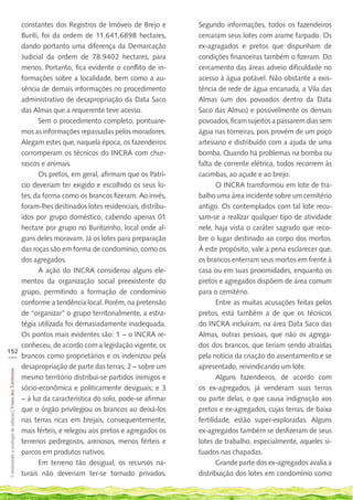 constantes dos Registros de Imóveis de Brejo e           Segundo informações, todos os fazendeiros
    Buriti, foi da ordem de 11.641,6898 hectares,            cercaram seus lotes com arame farpado. Os
    dando portanto uma diferença da Demarcação               ex-agragados e pretos que dispunham de
    Judicial da ordem de 78.9402 hectares, para              condições financeiras também o fizeram. Do
    menos. Portanto, fica evidente o conflito de in-         cercamento das áreas adveio dificuldade no
    formações sobre a localidade, bem como a au-             acesso à água potável. Não obstante a exis-
    sência de demais informações no procedimento             tência de rede de água encanada, a Vila das
    administrativo de desapropriação da Data Saco            Almas (um dos povoados dentro da Data
    das Almas que a requerente teve acesso.                  Saco das Almas) e possivelmente os demais
           Sem o procedimento completo, pontuare-            povoados, ficam sujeitos a passarem dias sem
    mos as informações repassadas pelos moradores.           água nas torneiras, pois provém de um poço
    Alegam estes que, naquela época, os fazendeiros          artesiano e distribuído com a ajuda de uma
    corromperam os técnicos do INCRA com chur-               bomba. Quando há problemas na bomba ou
    rascos e animais.                                        falta de corrente elétrica, todos recorrem às
           Os pretos, em geral, afirmam que os Patrí-        cacimbas, ao açude e ao brejo.
    cio deveriam ter exigido e escolhido os seus lo-                O INCRA transformou em lote de tra-
    tes, da forma como os brancos fizeram. Ao invés,         balho uma área incidente sobre um cemitério
    foram-lhes destinados lotes residenciais, distribu-      antigo. Os contemplados com tal lote recu-
    ídos por grupo doméstico, cabendo apenas 01              sam-se a realizar qualquer tipo de atividade
    hectare por grupo no Buritizinho, local onde al-         nele, haja vista o caráter sagrado que reco-
    guns deles moravam. Já os lotes para preparação          bre o lugar destinado ao corpo dos mortos.
    das roças são em forma de condomínio, como os            À este propósito, vale a pena esclarecer que,
    dos agregados.                                           os brancos enterram seus mortos em frente à
           A ação do INCRA considerou alguns ele-            casa ou em suas proximidades, enquanto os
    mentos da organização social preexistente do             pretos e agregados dispõem de área comum
    grupo, permitindo a formação de condomínio               para o cemitério.
    conforme a tendência local. Porém, na pretensão                 Entre as muitas acusações feitas pelos
    de “organizar” o grupo territorialmente, a estra-        pretos, está também a de que os técnicos
    tégia utilizada foi demasiadamente inadequada.           do INCRA incluíram, na área Data Saco das
    Os pontos mais evidentes são: 1 – o INCRA re-            Almas, outras pessoas, que não os agrega-
    conheceu, de acordo com a legislação vigente, os         dos dos brancos, que teriam sendo atraídas
152
___ brancos como proprietários e os indenizou pela           pela notícia da criação do assentamento e se
    desapropriação de parte das terras; 2 – sobre um         apresentado, reivindicando um lote.
 Construindo a ecologia de saberes | Vozes dos Territórios




    mesmo território distribui-se partidos inimigos e               Alguns fazendeiros, de acordo com
    sócio-econômica e politicamente desiguais; e 3           os ex-agregados, já venderam suas terras
    – à luz da característica do solo, pode-se afirmar       ou parte delas, o que causa indignação aos
    que o órgão privilegiou os brancos ao deixá-los          pretos e ex-agregados, cujas terras, de baixa
    nas terras ricas em brejais, consequentemente,           fertilidade, estão super-exploradas. Alguns
    mais férteis, e relegou aos pretos e agregados os        ex-agregados também se desfizeram de seus
    terrenos pedregosos, arenosos, menos férteis e           lotes de trabalho, especialmente, aqueles si-
    parcos em produtos nativos.                              tuados nas chapadas.
           Em terreno tão desigual, os recursos na-                 Grande parte dos ex-agregados avalia a
    turais não deveriam ter-se tornado privados.             distribuição dos lotes em condomínio como
 