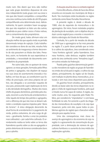muito ruim. Eles dizem que teria sido melhor                A situação atual da área e o contexto regional
que cada grupo doméstico dispusesse de uma                  Como dito alhures, a Data de Saco das Almas
área independente (cada grupo com sua área) e        encontra-se encravada nos municípios de Brejo e
não que eles fossem compelidos a compartilhar        Buriti. Tais municípios estão localizados na região
uma área contínua (uma média de até 09 grupos        conhecida como Baixo Parnaíba Maranhense.
compartilhando uma determinada área). Adicio-               A presente região é, desde a década de
nalmente, há quem considere haver ex-agrega-         1980, alvo da expansão da monocultura e do
dos que não respeitam os lotes uns dos outros,       agronegócio. De início, foram instalados projetos
invadindo-os para coletar cocos e frutas nativas,    de plantação de eucalipto, com o objetivo de pro-
sem o consentimento dos proprietários.               duzir carvão vegetal para a recente e crescente in-
       	 De modo geral, todos afirmam estar em       dústria siderúrgica do Estado do Maranhão.
situação melhor do que aquela vivida no período             Contudo, foi a partir de meados da década
denominado tempo de sujeição. Cada trabalha-         de 1990 que o agronegócio se faz mais presente
dor considera-se dono de seu lote, ressalva feita    na região. É a partir desse período que se insta-
ao sentimento de insegurança e temor decorren-       la o cultivo da sojicultura, área considerada como
te de não possuírem os títulos dos lotes. Preva-     “nova fronteira agrícola” pelos fazendeiros. Essa
lece, assim, no horizonte de suas expectativas e     nova fronteira, cabe destacar, engloba também
ansiedades, a necessidade do documento com-          parte da área conhecida como “Amazônia Legal”,
probatório da propriedade.                           em outros estados da Federação.
       	 Por outro lado, eles se queixam de novos           Trazida pelos gaúchos (denominação genéri-
agravos: as novas gerações, formadas pelos filhos    ca dos moradores da região ao grupo de fazendei-
de pretos e agregados, não dispõem de espaço         ros vindos do sul do país) à região, o cultivo da soja
nas suas áreas de assentamento (moradia e tra-       adveio, principalmente, da região sul do Estado,
balho), em face do que, ao constituírem suas fa-     com tradição no plantio dessa monocultura, já sa-
mílias de procriação, sem áreas próprias de cul-     turada e sem mais áreas disponíveis para plantio.
tivo, são obrigadas a se acomodar naquelas de               Os gaúchos foram atraídos, principalmente,
seus pais, provocando super-exploração da terra      devido ao baixo valor das terras disponíveis na re-
e alta densidade demográfica. Muitos dos novos       gião e à falta de regularização fundiária, pelo qual
chefes de grupos domésticos, premidos pela situ-     o Estado nunca foi capaz de realizar. A região, du-
ação, recorrem a uma forma de arrendamento si-       rante muitos anos, foi esquecida pelo Poder Pú-
milar àquela do tempo dos patrões e agregados,       blico, por considerá-la “improdutiva” e com baixa
                                                                                                            153
com a diferença de que não mais se deixam sub-       fertilidade no solo. Foi somente a partir da chega- __
meter a condições espúrias impostas pelo “dono       da das monoculturas do eucalipto e da soja (que
                                                                                                             Construindo e ecologia de saberes | Vozes dos Territórios




do terreno”. A única obrigação decorrente da         trouxeram, junto com eles, quase todos os pro-
atual forma de arrendamento é o pagamento de         blemas agrários da região) que o Executivo voltou
renda, prática costumeira, de uma carga de gê-       atenção para aquelas terras.
nero – geralmente, farinha e arroz (os produtos             Uma das consequências mais claras do
mais cultivados) – por cada linha cultivada. O ar-   avanço do agronegócio e da economia da soja na
rendamento realiza-se tanto sobre as terras dos      região é o agravamento da concentração da pro-
fazendeiros quanto sobre as dos ex-agregados e       priedade, com a diminuição do número de agri-
pretos detentores de terrenos considerados bons      cultores familiares e o aumento da área média das
para o plantio.                                      explorações agrícolas.
 