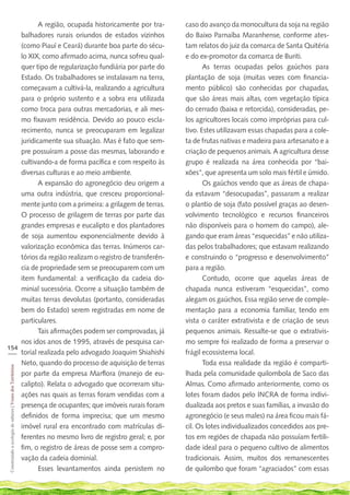 A região, ocupada historicamente por tra-         caso do avanço da monocultura da soja na região
    balhadores rurais oriundos de estados vizinhos           do Baixo Parnaíba Maranhense, conforme ates-
    (como Piauí e Ceará) durante boa parte do sécu-          tam relatos do juiz da comarca de Santa Quitéria
    lo XIX, como afirmado acima, nunca sofreu qual-          e do ex-promotor da comarca de Buriti.
    quer tipo de regularização fundiária por parte do               As terras ocupadas pelos gaúchos para
    Estado. Os trabalhadores se instalavam na terra,         plantação de soja (muitas vezes com financia-
    começavam a cultivá-la, realizando a agricultura         mento público) são conhecidas por chapadas,
    para o próprio sustento e a sobra era utilizada          que são áreas mais altas, com vegetação típica
    como troca para outras mercadorias, e ali mes-           do cerrado (baixa e retorcida), consideradas, pe-
    mo fixavam residência. Devido ao pouco escla-            los agricultores locais como impróprias para cul-
    recimento, nunca se preocuparam em legalizar             tivo. Estes utilizavam essas chapadas para a cole-
    juridicamente sua situação. Mas é fato que sem-          ta de frutas nativas e madeira para artesanato e a
    pre possuíram a posse das mesmas, laborando e            criação de pequenos animais. A agricultura desse
    cultivando-a de forma pacífica e com respeito às         grupo é realizada na área conhecida por “bai-
    diversas culturas e ao meio ambiente.                    xões”, que apresenta um solo mais fértil e úmido.
           A expansão do agronegócio deu origem a                   Os gaúchos vendo que as áreas de chapa-
    uma outra indústria, que cresceu proporcional-           da estavam “desocupadas”, passaram a realizar
    mente junto com a primeira: a grilagem de terras.        o plantio de soja (fato possível graças ao desen-
    O processo de grilagem de terras por parte das           volvimento tecnológico e recursos financeiros
    grandes empresas e eucalipto e dos plantadores           não disponíveis para o homem do campo), ale-
    de soja aumentou exponencialmente devido à               gando que eram áreas “esquecidas” e não utiliza-
    valorização econômica das terras. Inúmeros car-          das pelos trabalhadores; que estavam realizando
    tórios da região realizam o registro de transferên-      e construindo o “progresso e desenvolvimento”
    cia de propriedade sem se preocuparem com um             para a região.
    item fundamental: a verificação da cadeia do-                   Contudo, ocorre que aquelas áreas de
    minial sucessória. Ocorre a situação também de           chapada nunca estiveram “esquecidas”, como
    muitas terras devolutas (portanto, consideradas          alegam os gaúchos. Essa região serve de comple-
    bem do Estado) serem registradas em nome de              mentação para a economia familiar, tendo em
    particulares.                                            vista o caráter extrativista e de criação de seus
           Tais afirmações podem ser comprovadas, já         pequenos animais. Ressalte-se que o extrativis-
    nos idos anos de 1995, através de pesquisa car-          mo sempre foi realizado de forma a preservar o
154
___ torial realizada pelo advogado Joaquim Shiahishi         frágil ecossistema local.
    Neto, quando do processo de aquisição de terras                 Toda essa realidade da região é comparti-
 Construindo a ecologia de saberes | Vozes dos Territórios




    por parte da empresa Marflora (manejo de eu-             lhada pela comunidade quilombola de Saco das
    calipto). Relata o advogado que ocorreram situ-          Almas. Como afirmado anteriormente, como os
    ações nas quais as terras foram vendidas com a           lotes foram dados pelo INCRA de forma indivi-
    presença de ocupantes; que imóveis rurais foram          dualizada aos pretos e suas famílias, a invasão do
    definidos de forma imprecisa; que um mesmo               agronegócio (e seus males) na área ficou mais fá-
    imóvel rural era encontrado com matrículas di-           cil. Os lotes individualizados concedidos aos pre-
    ferentes no mesmo livro de registro geral; e, por        tos em regiões de chapada não possuíam fertili-
    fim, o registro de áreas de posse sem a compro-          dade ideal para o pequeno cultivo de alimentos
    vação da cadeia dominial.                                tradicionais. Assim, muitos dos remanescentes
           Esses levantamentos ainda persistem no            de quilombo que foram “agraciados” com essas
 